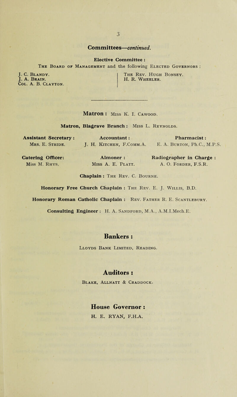 Committees—continued. Elective Committee : The Board of Management and the following Elected Governors : J. C. Blandy. The Rev. Hugh Bonsey. J. A. Brain. H. R. Wheeler. Col. A. B. Clayton. Matron : Miss K. I. Cawood. Matron, Blagrave Branch : Miss L. Reynolds. Assistant Secretary: Accountant: Pharmacist: Mrs. E. Stride. J. H. Kitchen, F.Comm.A. E. A. Burton, Ph.C., M.P.S. Catering Officer: Almoner : Radiographer in Charge : Miss M. Rhys. Miss A. E. Platt. A. O. Forder, F.S.R. Chaplain : The Rev. C. Bourne. Honorary Free Church Chaplain : The Rev. E. J. Willis, B.D. Honorary Roman Catholic Chaplain : Rev. Father R. E. Scantlebury. Consulting Engineer : H. A. Sandford, M.A., A.M.I.Mecli.E. Bankers : Lloyds Bank Limited, Reading. Auditors : Blake, Allnatt & Craddock. House Governor : H. E, RYAN, F.H.A,