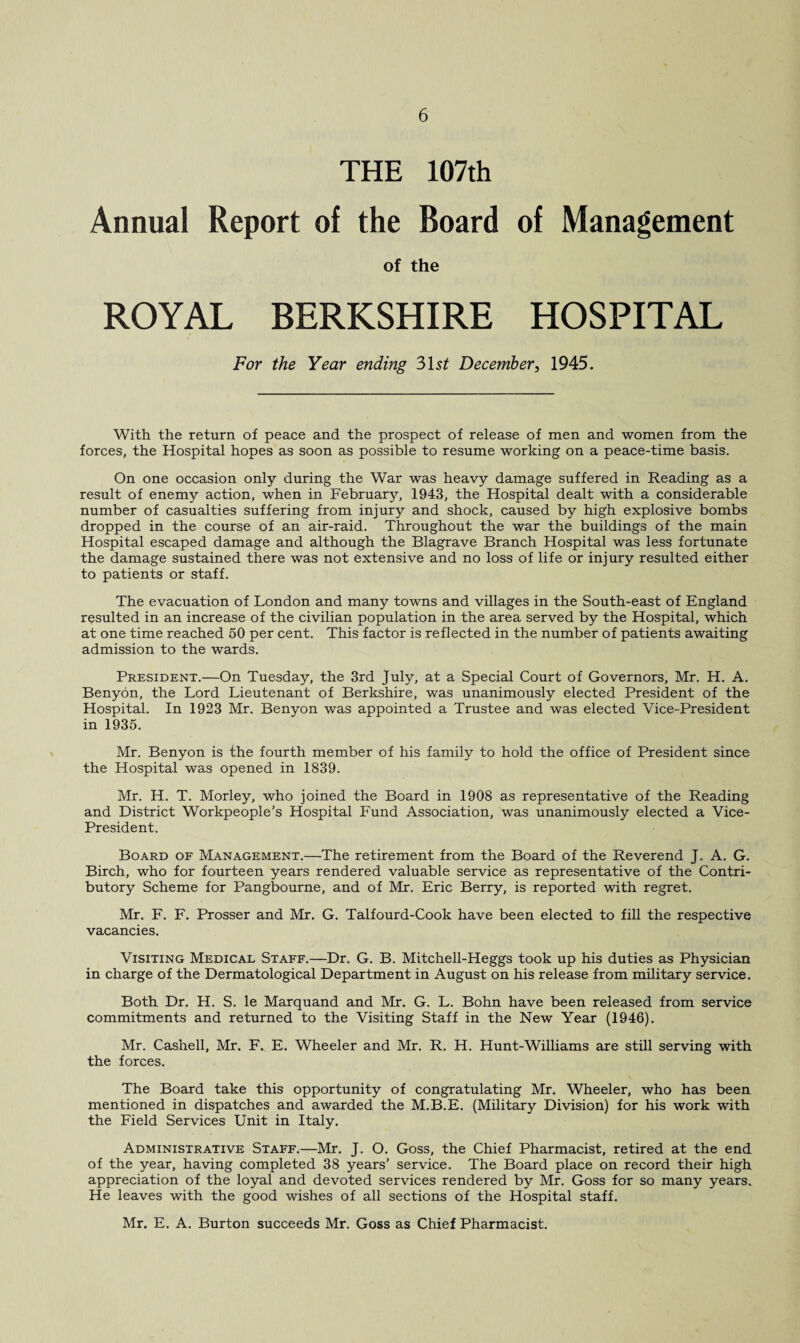 THE 107th Annual Report of the Board of Management of the ROYAL BERKSHIRE HOSPITAL For the Year ending 31 st December, 1945. With the return of peace and the prospect of release of men and women from the forces, the Hospital hopes as soon as possible to resume working on a peace-time basis. On one occasion only during the War was heavy damage suffered in Reading as a result of enemy action, when in February, 1943, the Hospital dealt with a considerable number of casualties suffering from injury and shock, caused by high explosive bombs dropped in the course of an air-raid. Throughout the war the buildings of the main Hospital escaped damage and although the Blagrave Branch Hospital was less fortunate the damage sustained there was not extensive and no loss of life or injury resulted either to patients or staff. The evacuation of London and many towns and villages in the South-east of England resulted in an increase of the civilian population in the area served by the Hospital, which at one time reached 50 per cent. This factor is reflected in the number of patients awaiting admission to the wards. President.—On Tuesday, the 3rd July, at a Special Court of Governors, Mr. H. A. Benyon, the Lord Lieutenant of Berkshire, was unanimously elected President of the Hospital. In 1923 Mr. Benyon was appointed a Trustee and was elected Vice-President in 1935. Mr. Benyon is the fourth member of his family to hold the office of President since the Hospital was opened in 1839. Mr. H. T. Morley, who joined the Board in 1908 as representative of the Reading and District Workpeople’s Hospital Fund Association, was unanimously elected a Vice- President. Board of Management.—The retirement from the Board of the Reverend J. A. G. Birch, who for fourteen years rendered valuable service as representative of the Contri¬ butory Scheme for Pangbourne, and of Mr. Eric Berry, is reported with regret. Mr. F. F. Prosser and Mr. G. Talfourd-Cook have been elected to fill the respective vacancies. Visiting Medical Staff.—Dr. G. B. Mitchell-Heggs took up his duties as Physician in charge of the Dermatological Department in August on his release from military service. Both Dr. H. S. le Marquand and Mr. G. L. Bohn have been released from service commitments and returned to the Visiting Staff in the New Year (1946). Mr. Cashed, Mr. F. E. Wheeler and Mr. R. H. Hunt-Williams are still serving with the forces. The Board take this opportunity of congratulating Mr. Wheeler, who has been mentioned in dispatches and awarded the M.B.E. (Military Division) for his work with the Field Services Unit in Italy. Administrative Staff.—Mr. J. O. Goss, the Chief Pharmacist, retired at the end of the year, having completed 38 years’ service. The Board place on record their high appreciation of the loyal and devoted services rendered by Mr. Goss for so many years. He leaves with the good wishes of all sections of the Hospital staff. Mr. E. A. Burton succeeds Mr. Goss as Chief Pharmacist.