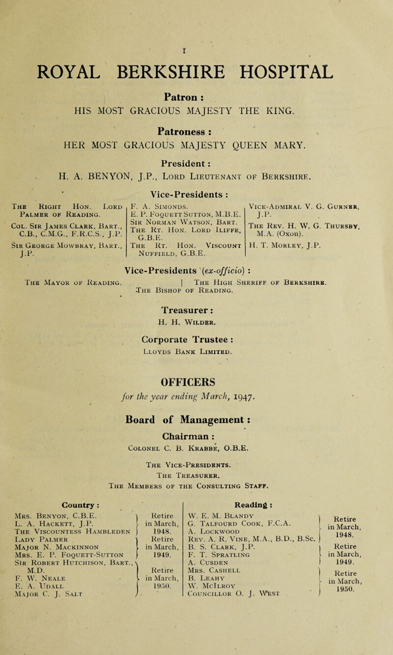 ROYAL BERKSHIRE HOSPITAL Patron : HIS MOST GRACIOUS MAJESTY THE KING. Patroness : HER MOST GRACIOUS MAJESTY QUEEN MARY. President: H. A. BENYON, J.P., Lord Lieutenant of Berkshire. The Right Hon. Lord Palmer of Reading. Col. Sir James Clark, Bart., C.B., C.M.G., F.R.C.S., J.P. Sir George Mowbray, Bart., J.P. Vice-Presidents : F. A. Simonds. E. P. Foquett Sutton, M.B.E. Sir Norman Watson, Bart. The Rt. Hon. Lord Iliffe, G.B.E. The Rt. TIon. Viscount Nuffield, G.B.E. Vice-Admiral V. G. Gurner, J.P. The Rev. H. W. G. Thursby, M.A. (Oxon). H. T. Morley, J.P. Vice-Presidents (ex-officio) : The Mayor of Reading. | The High Sheriff of Berkshire. The Bishop of Reading. Treasurer: IT. H. Wilder. Corporate Trustee : Lloyds Bank Limited. OFFICERS for the year ending March, 1947. Board of Management: Chairman : * Colonel C. B. Krabbe, O.B.E. The Vice-Presidents. The Treasurer. The Members of the Consulting Staff. Country : Reading : Mrs. Benyon, C.B.E. Retire W. E. M. Blandy \ L. A. Hackett, J.P. >. in March, G. Talfourd Cook, F.C.A. The Viscountess Hambleden 1948. A. Lockwood Lady Palmer Retire Rev. A. R. Vine, M.A., B.D., B.Sc. ) Major N. Mackinnon . in March, B. S. Clark, J.P. \ Mrs. E. P. Foquett-Sutton 1949. F. T. Spratling l Sir Robert Hutchison, Bart.,> A. Cusden 1 M.D. 1 Retire Mrs. Cashell \ F. W. Neale ► in March, B. Leahy [ F.. A. LJdall 1950. W. McIlroy Major C. J. Salt / 1, Councillor O. J. West ) Retire in March, 1948. Retire in March, 1949. Retire in March, 1950.