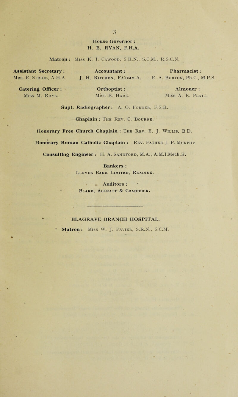 House Governor : H. E. RYAN, F.H.A. Miss K. I. Cawood, S.R.N., R.S.C.N. Matron : Assistant Secretary : Mrs. E. Stride, A.H.A. Catering Officer : Miss M. Rhys. Accountant: J. H. Kitchen, F.Comm.A. Orthoptist : Miss B. Hare. Pharmacist: E. A. Burton, Ph.C., M.P.S. Almoner : Miss A. E. Platt. F.S.R. Supt. Radiographer : A. O. Border, Chaplain : The Rev. C. Bourne. Honorary Free Church Chaplain : The Rev. E. J. Willis, B.D. Honorary Roman Catholic Chaplain : Rev. Father J. P. Murphy Consulting Engineer : H. A. Sandford, M.A., A.M.I.Mech.E. Bankers : Lloyds Bank Limited, Reading. Auditors : Blake, Allnatt & Craddock. BLAGRAVE BRANCH HOSPITAL. * Matron : Miss W. J. Pavier, S.R.N., S.C.M.