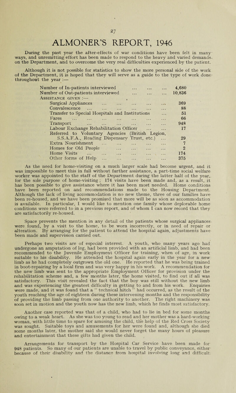 ALMONER’S REPORT, 1946 During the past year the after-effects of war conditions have been felt in many ways, and unremitting effort has been made to respond to the heavy and varied demands. on the Department, and to overcome the very real difficulties experienced by the patient. Although it is not possible for statistics to show the more personal side of the work of the Department, it is hoped that they will serve as a guide to the type of work done- throughout the year :— Number of In-patients interviewed ... ... ... 4,680 Number of Out-patients interviewed ... ... ... 10,836 Assistance given :— Surgical Appliances ... ... ... ... ... 369 Convalescence ... .... ... ... ... ... 88 Transfer to Special Hospitals and Institutions ... 51 Fares ... ... ... ... ... ... ... 66 Transport ... ... ... ... ... ... 948 Labour Exchange Rehabilitation Officer ... ... 17 Referred to Voluntary Agencies (British Legion, S.S.A.F.A., Reading Dispensary Trust, etc.) ... 29 Extra Nourishment ... ... ... ... ... 7 Homes for Old People ... ... ... ... 2 Home Visits ... ... ... ... ... ... 174 Other forms of Help ... ... ... ... ... 375 As the need for home-visiting on a much larger scale had become urgent, and it was impossible to meet this in full without further assistance, a part-time social welfare worker was appointed to the staff of the Department during the latter half of the year, for the sole purpose of home-visiting ; 174 visits have been made and, as a result, it has been possible to give assistance where it has been most needed. Home conditions have been reported on and recommendations made to the Housing Department. Although the lack of living accommodation is no new theme, three of our families have been re-housed, and we have been promised that more will be as soon as accommodation is available. In particular, I would like to mention one family whose deplorable home conditions were referred to in a previous report, and of whom I can now record that they are satisfactorily re-housed. Space prevents the mention in any detail of the patients whose surgical appliances, were found, by a visit to the home, to be worn incorrectly, or in need of repair or alteration. By arranging for the patient to attend the hospital again, adjustments have been made and supervision carried out. Perhaps tv/o visits are of especial interest. A youth, who many years ago had undergone an amputation of leg, had been provided with an artificial limb, and had been recommended to the Juvenile Employment Officer for training, when of age, in work suitable to his disability. He attended the hospital again early in the year for a new limb as he had completely outgrown the old one. He reported that he was being trained in boot-repairing by a local firm and was very happy in his work. A recommendation for the new limb was sent to the appropriate Employment Officer for provision under the rehabilitation scheme and, a few months later, the home visited, to find out if all was satisfactory. This visit revealed the fact that the boy was still without the new limb and was experiencing the greatest difficulty in getting to and from his work. Enquiries were made, and it was found that a “ technical hitch ” had occurred, as the result of the youth reaching the age of eighteen during these intervening months and the responsibility of providing the limb passing from one authority to another. The right machinery was soon set in motion and the youth now has the new limb, which he finds most satisfactory. Another case reported was that of a child, who had to lie in bed for some months owing to a weak heart. As she was too young to read and her mother was a hard-working woman, with little time to spare for amusing the child, the help of the Red Cross Society was sought. Suitable toys and amusements for her were found and, although she died some months later, the mother said she would never forget the many hours of pleasure and entertainment that these gifts had given the child. Arrangements for transport by the Hospital Car Service have been made for 948 patients. So many of our patients are unable to travel by public conveyance, either because of their disability and the distance from hospital involving long and difficult