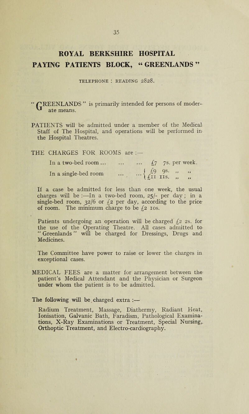 ROYAL BERKSHIRE HOSPITAL PAYING PATIENTS BLOCK, “ GREENLANDS ” TELEPHONE : READING 2828.  i^REENLANDS ” is primarily intended for persons of moder- ate means. PATIENTS will be admitted under a member of the Medical Staff of The Hospital, and operations will be performed in the Hospital Theatres. THE CHARGES FOR ROOMS are : — In a two-bed room ... £y 7s. per week. In a single-bed room ) ) If a case be admitted for less than one week, the usual charges will be :—In a two-bed room, 25/- per day ; in a single-bed room, 32/6 or £2 per day, according to the price of room. The minimum charge to be £2 10s. Patients undergoing an operation will be charged £2 2s. for the use of the Operating Theatre. All cases admitted to “ Greenlands ” will be charged for Dressings, Drugs and Medicines. The Committee have power to raise or lower the charges in exceptional cases. MEDICAL FEES are a matter for arrangement between the patient’s Medical Attendant and the Physician or Surgeon under whom the patient is to be admitted. The following will be charged extra :— Radium Treatment, Massage, Diathermy, Radiant Heat, Ionisation, Galvanic Bath, Faradism, Pathological Examina¬ tions, X-Ray Examinations or Treatment, Special Nursings Orthoptic Treatment, and Electro-cardiography.