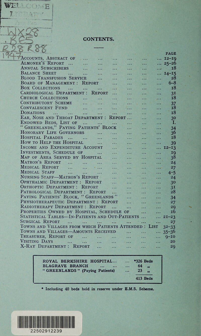 CONTENTS lCCounts, Abstract of . Almoner’s Report. Annual Subscribers . Balance Sheet . Blood Transfusion Service Board of Management : Report Box Collections . Cardiological Department : Report Church Collections Contributory Scheme Convalescent Fund Donations . Ear, Nose and Throat Department : Report Endowed Beds, List of . “ Greenlands,” Paying Patients’ Block Honorary Life Governors Hospital Parades . How to Help the Hospital Income and Expenditure Account Investments, Schedule of Map of Area Served by Hospital Matron’s Report . Medical Report . ... Medical Staff . Nursing Staff—Matron’s Report Ophthalmic Department : Report Orthoptic Department : Report Pathological Department : Report Paying Patients’ Block,  Greenlands ” Physiotherapeutic Department : Report Radiotherapy Department : Report Properties Owned by Hospital, Schedule of Statistical Tables—In-Patients and Out-Patients Surgical Report . Towns and Villages from which Patients Attended Towns and Villages—Amounts Received Treasurer, Report of Visiting Days . X-Ray Department : Report . List page 12-19 25-26 18 I4-I5 28 6-8 18 3i 18 37 18 18 30 I. 34 36 18 39 12-13 19 38 24 27 4-5 24 30 31 28 34 27 29 16 21-23 27 32-33 35-36 9-10 20 29 ROYAL BERKSHIRE HOSPITAL... BLAGRAVE BRANCH . “ GREENLANDS ” (Paying Patients) ... *326 Beds ... 64 ,t ... 23 ,, 413 Beds * Including 40 beds held in reserve under E.M.S. Scheme. 1 A 22502912239