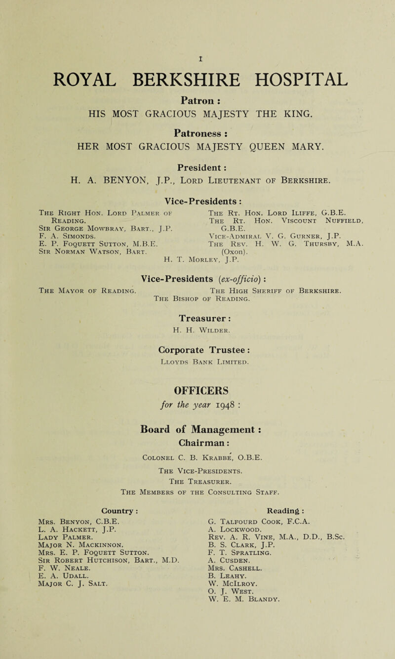 ROYAL BERKSHIRE HOSPITAL Patron : HIS MOST GRACIOUS MAJESTY THE KING. Patroness : HER MOST GRACIOUS MAJESTY QUEEN MARY. President: H. A. BEN YON, J.P., Lord Lieutenant of Berkshire. Vice-Presidents The Right Hon. Lord Palmer of Reading. Sir George Mowbray, Bart., J.P. F. A. Simonds. E. P. Foquett Sutton, M.B.E. Sir Norman Watson, Bart. H. T. The Rt. Hon. Lord Iliffe, The Rt. Hon. Viscount G.B.E. Vice-Admiral V. G. Gurner, J.P. The Rev. H. W. G. Thursby, (Oxon). Morley, J.P. G.B.E. Nuffield M.A Vice-Presidents (ex-officio): The Mayor of Reading. The High Sheriff of Berkshire. The Bishop of Reading. Treasurer: H. H. Wilder. Corporate Trustee: Lloyds Bank Limited. OFFICERS for the year 1948 : Board of Management : Chairman: * Colonel C. B. Krabbe, O.B.E. The Vice-Presidents. The The Members of Country : Mrs. Benyon, C.B.E. L. A. Hackett, J.P. Lady Palmer. Major N. Mackinnon. Mrs. E. P. Foquett Sutton. Sir Robert Hutchison, Bart., M.D. F. W. Neale. E. A. Udall. Major C. J. Salt. Treasurer. Consulting Staff. Reading : G. Talfourd Cook, F.C.A. A. Lockwood. Rev. A. R. Vine, M.A., D.D., B.Sc. B. S. Clark, J.P. F. T. Spratling. A. Cusden. Mrs. Cashell. B. Leahy. W. McIlroy. O. J. West. W. E. M. Blandy.