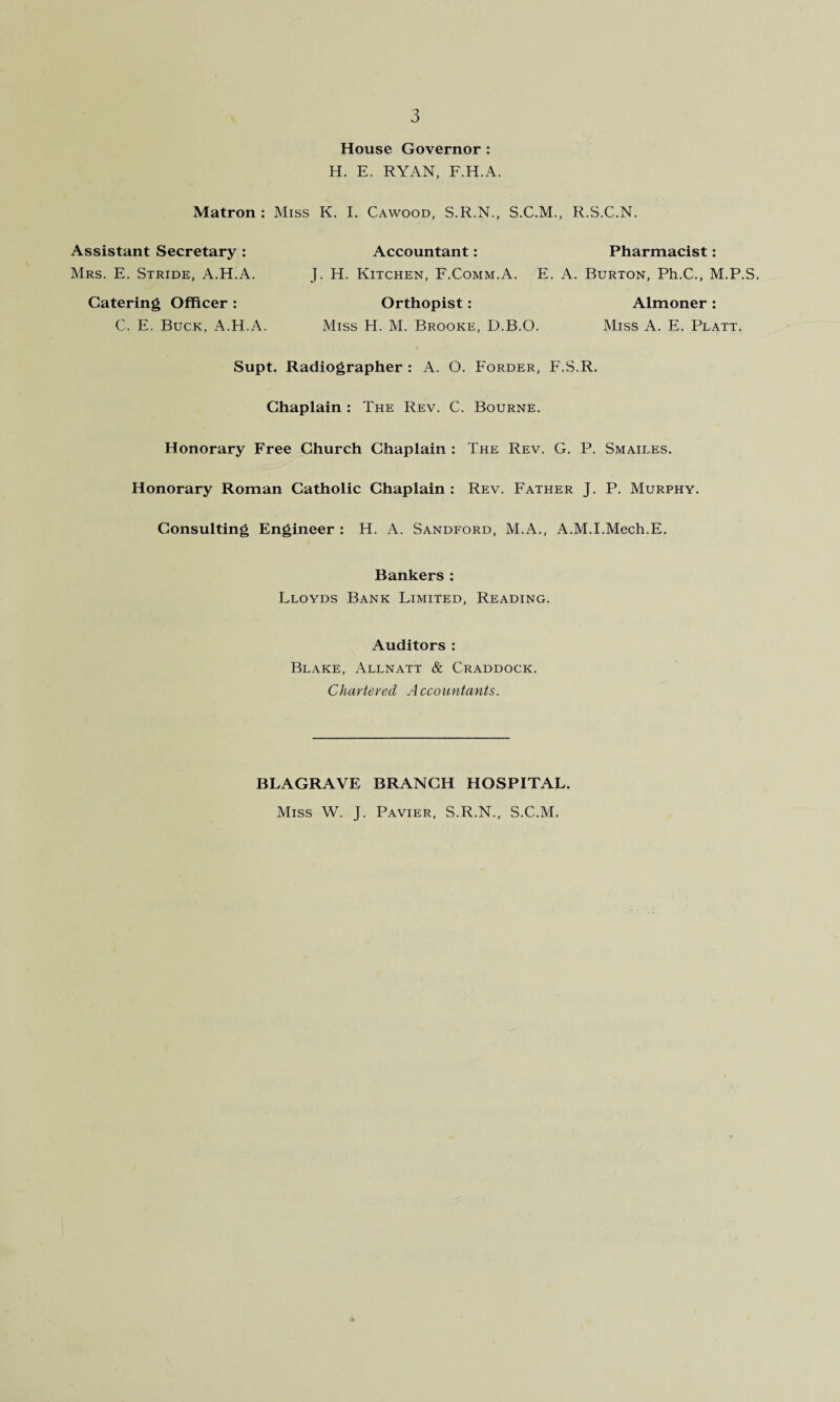 House Governor : H. E. RYAN, F.H.A. Matron: Miss K. I. Cawood, S.R.N., S.C.M., R.S.C.N. Assistant Secretary : Mrs. E. Stride, A.H.A. J. H. Kitchen, F.Comm.A. E. A. Burton, Ph.C., M.P.S. Accountant: Pharmacist: Catering Officer : Orthopist: Miss H. M. Brooke, D.B.O. Almoner : Miss A. E. Platt. C. E. Buck, A.H.A. Supt. Radiographer : A. O. Forder, F.S.R. Chaplain : The Rev. C. Bourne. Honorary Free Church Chaplain : The Rev. G. P. Smailes. Honorary Roman Catholic Chaplain : Rev. Father J. P. Murphy. Consulting Engineer : H. A. Sandford, M.A., A.M.I.Mech.E. Bankers : Lloyds Bank Limited, Reading. Auditors : Blake, Allnatt & Craddock. Chartered Accountants. BLAGRAVE BRANCH HOSPITAL. Miss W. J. Pavier, S.R.N., S.C.M.