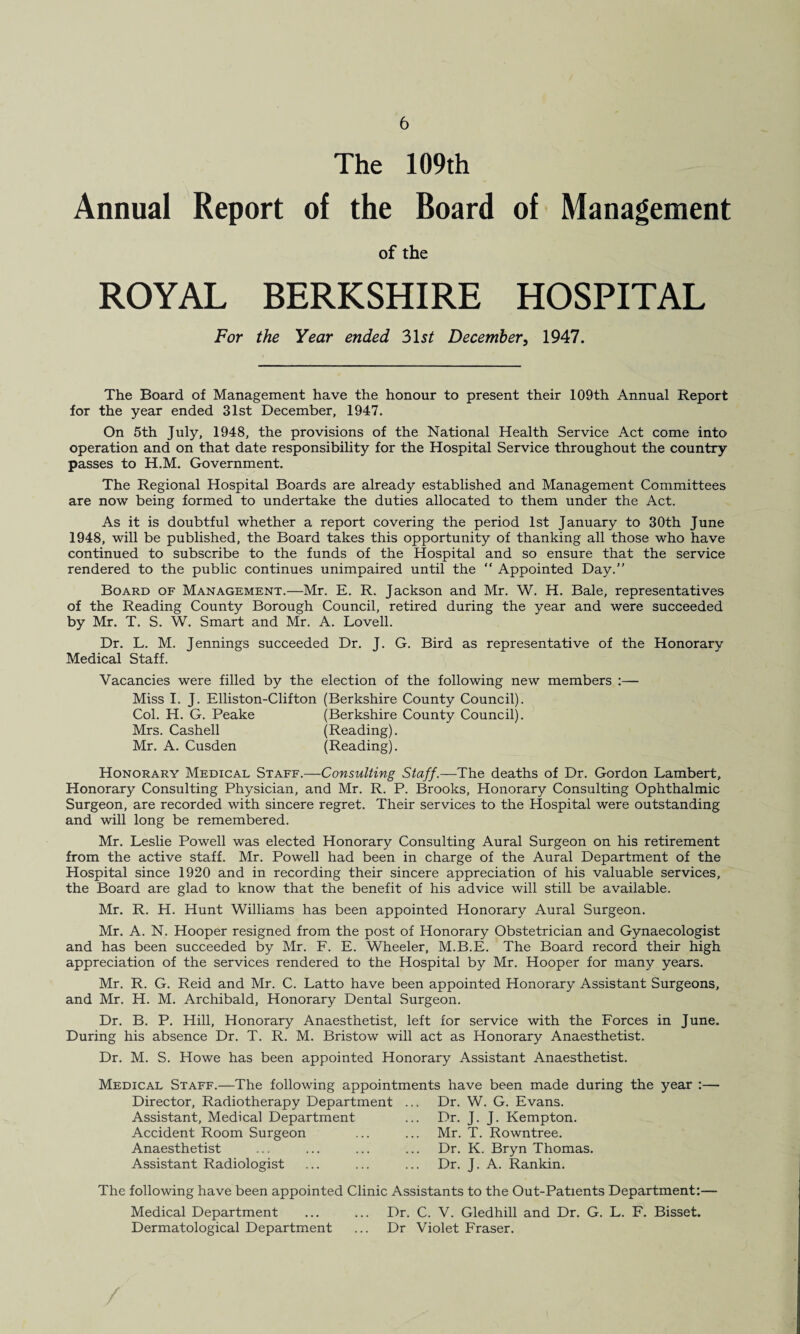 The 109th Annual Report of the Board of Management of the ROYAL BERKSHIRE HOSPITAL For the Year ended 31 st December, 1947. The Board of Management have the honour to present their 109th Annual Report for the year ended 31st December, 1947. On 5th July, 1948, the provisions of the National Health Service Act come into operation and on that date responsibility for the Hospital Service throughout the country passes to H.M. Government. The Regional Hospital Boards are already established and Management Committees are now being formed to undertake the duties allocated to them under the Act. As it is doubtful whether a report covering the period 1st January to 30th June 1948, will be published, the Board takes this opportunity of thanking all those who have continued to subscribe to the funds of the Hospital and so ensure that the service rendered to the public continues unimpaired until the “ Appointed Day.” Board of Management.—Mr. E. R. Jackson and Mr. W. H. Bale, representatives of the Reading County Borough Council, retired during the year and were succeeded by Mr. T. S. W. Smart and Mr. A. Lovell. Dr. L. M. Jennings succeeded Dr. J. G. Bird as representative of the Honorary Medical Staff. Vacancies were filled by the election of the following new members :— Miss I. J. Elliston-Clifton (Berkshire County Council). Col. H. G. Peake (Berkshire County Council). Mrs. Cashell (Reading). Mr. A. Cusden (Reading). Honorary Medical Staff.—Consulting Staff.—The deaths of Dr. Gordon Lambert, Honorary Consulting Physician, and Mr. R. P. Brooks, Honorary Consulting Ophthalmic Surgeon, are recorded with sincere regret. Their services to the Hospital were outstanding and will long be remembered. Mr. Leslie Powell was elected Honorary Consulting Aural Surgeon on his retirement from the active staff. Mr. Powell had been in charge of the Aural Department of the Hospital since 1920 and in recording their sincere appreciation of his valuable services, the Board are glad to know that the benefit of his advice will still be available. Mr. R. H. Hunt Williams has been appointed Honorary Aural Surgeon. Mr. A. N. Hooper resigned from the post of Honorary Obstetrician and Gynaecologist and has been succeeded by Mr. F. E. Wheeler, M.B.E. The Board record their high appreciation of the services rendered to the Hospital by Mr. Hooper for many years. Mr. R. G. Reid and Mr. C. Latto have been appointed Honorary Assistant Surgeons, and Mr. H. M. Archibald, Honorary Dental Surgeon. Dr. B. P. Hill, Honorary Anaesthetist, left for service with the Forces in June. During his absence Dr. T. R. M. Bristow will act as Honorary Anaesthetist. Dr. M. S. Howe has been appointed Honorary Assistant Anaesthetist. Medical Staff.—The following appointments have been made during the year Director, Radiotherapy Department ... Dr. W. G. Evans. Assistant, Medical Department Accident Room Surgeon Anaesthetist Assistant Radiologist Dr. J. J. Kempton. Mr. T. Rowntree. Dr. K. Bryn Thomas. Dr. J. A. Rankin. The following have been appointed Clinic Assistants to the Out-Patients Department:—- Medical Department ... ... Dr. C. V. Gledhill and Dr. G. L. F. Bisset. Dermatological Department ... Dr Violet Fraser.