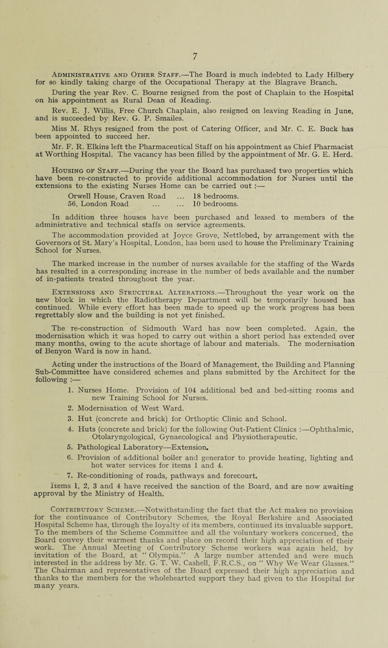 Administrative and Other Staff.—The Board is much indebted to Lady Hilbery for so kindly taking charge of the Occupational Therapy at the Blagrave Branch. During the year Rev. C. Bourne resigned from the post of Chaplain to the Hospital on his appointment as Rural Dean of Reading. Rev. E. J. Willis, Free Church Chaplain, also resigned on leaving Reading in June, and is succeeded by Rev. G. P. Smailes. Miss M. Rhys resigned from the post of Catering Officer, and Mr. C. E. Buck has been appointed to succeed her. Mr. F. R. Elkins left the Pharmaceutical Staff on his appointment as Chief Pharmacist at Worthing Hospital. The vacancy has been filled by the appointment of Mr. G. E. Herd. Housing of Staff.—During the year the Board has purchased two properties which have been re-constructed to provide additional accommodation for Nurses until the extensions to the existing Nurses Home can be carried out :— Orwell House, Craven Road ... 18 bedrooms. 56, London Road ... ... 10 bedrooms. In addition three houses have been purchased and leased to members of the administrative and technical staffs on service agreements. The accommodation provided at Joyce Grove, Nettlebed, by arrangement with the Governors of St. Mary’s Hospital, London, has been used to house the Preliminary Training School for Nurses. The marked increase in the number of nurses available for the staffing of the Wards has resulted in a corresponding increase in the number of beds available and the number of in-patients treated throughout the year. Extensions and Structural Alterations.—Throughout the year work on the new block in which the Radiotherapy Department will be temporarily housed has continued. While every effort has been made to speed up the work progress has been regrettably slow and the building is not yet finished. The re-construction of Sidmouth Ward has now been completed. Again, the modernisation which it was hoped to carry out within a short period has extended over many months, owing to the acute shortage of labour and materials. The modernisation of Benyon Ward is now in hand. Acting under the instructions of the Board of Management, the Building and Planning Sub-Committee have considered schemes and plans submitted by the Architect for the following :— 1. Nurses Home. Provision of 104 additional bed and bed-sitting rooms and new Training School for Nurses. 2. Modernisation of West Ward. 3. Hut (concrete and brick) for Orthoptic Clinic and School. 4. Huts (concrete and brick) for the following Out-Patient Clinics :—Ophthalmic, Otolaryngological, Gynaecological and Physiotherapeutic. 5. Pathological Laboratory—Extension. 6. Provision of additional boiler and generator to provide heating, lighting and hot water services for items 1 and 4. 7. Re-conditioning of roads, pathways and forecourt. Items 1, 2, 3 and 4 have received the sanction of the Board, and are now awaiting approval by the Ministry of Health. Contributory Scheme.—Notwithstanding the fact that the Act makes no provision for the continuance of Contributory Schemes, the Royal Berkshire and Associated Hospital Scheme has, through the loyalty of its members, continued its invaluable support. To the members of the Scheme Committee and all the voluntary workers concerned, the Board convey their warmest thanks and place on record their high appreciation of their work. The Annual Meeting of Contributory Scheme workers was again held, by invitation of the Board, at “ Olympia.” A large number attended and were much interested in the address by Mr. G. T. W. Cashell, F.R.C.S., on “ Why We Wear Glasses.” The Chairman and representatives of the Board expressed their high appreciation and thanks to the members for the wholehearted support they had given to the Hospital for many years.