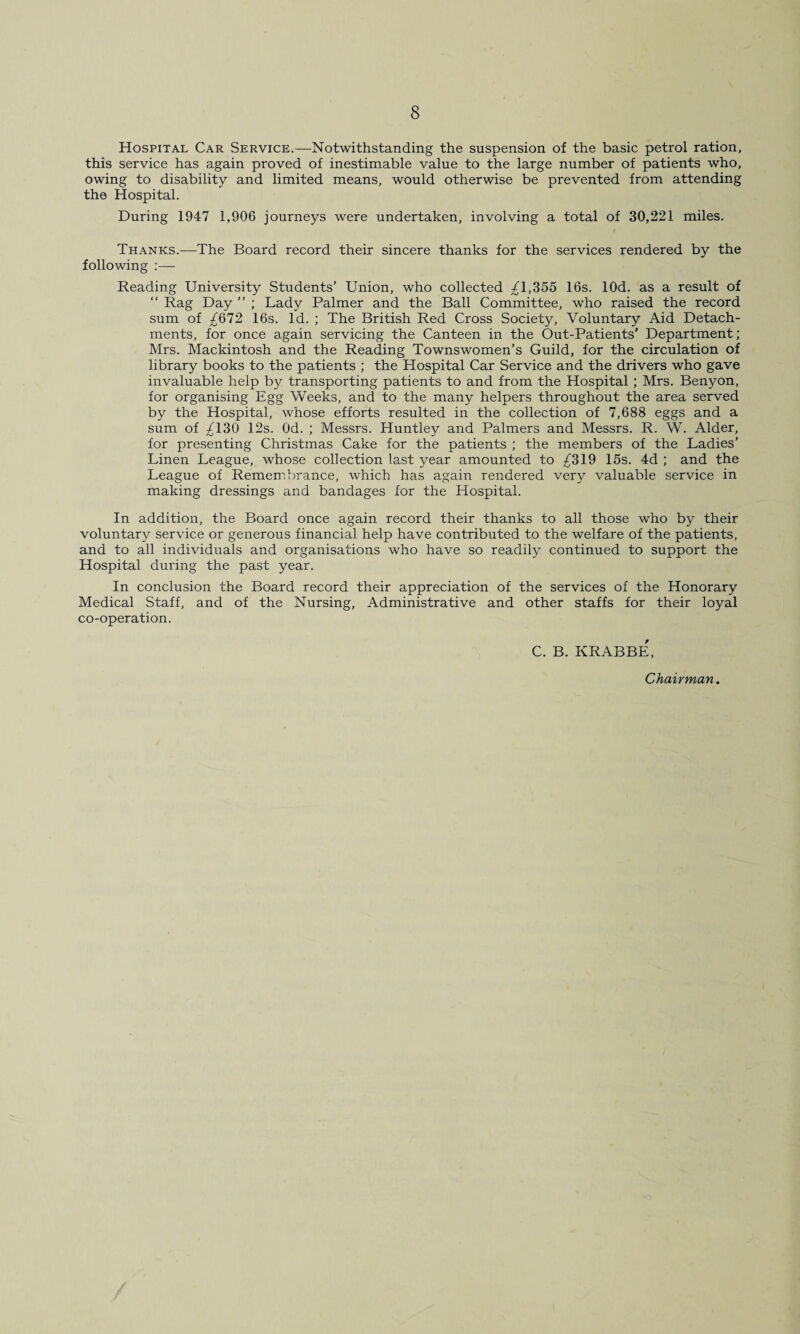 Hospital Car Service.—Notwithstanding the suspension of the basic petrol ration, this service has again proved of inestimable value to the large number of patients who, owing to disability and limited means, would otherwise be prevented from attending the Hospital. During 1947 1,906 journeys were undertaken, involving a total of 30,221 miles. Thanks.—The Board record their sincere thanks for the services rendered by the following :—- Reading University Students’ Union, who collected £1,355 16s. lOd. as a result of “ Rag Day ” ; Lady Palmer and the Ball Committee, who raised the record sum of £672 16s. Id. ; The British Red Cross Society, Voluntary Aid Detach¬ ments, for once again servicing the Canteen in the Out-Patients' Department; Mrs. Mackintosh and the Reading Townswomen’s Guild, for the circulation of library books to the patients ; the Hospital Car Service and the drivers who gave invaluable help by transporting patients to and from the Hospital; Mrs. Benyon, for organising Egg Weeks, and to the many helpers throughout the area served by the Hospital, whose efforts resulted in the collection of 7,688 eggs and a sum of £130 12s. Od. ; Messrs. Huntley and Palmers and Messrs. R. W. Alder, for presenting Christmas Cake for the patients ; the members of the Ladies’ Linen League, whose collection last year amounted to £319 15s. 4d ; and the League of Remembrance, which has again rendered very valuable service in making dressings and bandages for the Hospital. In addition, the Board once again record their thanks to all those who b)^ their voluntary service or generous financial help have contributed to the welfare of the patients, and to all individuals and organisations who have so readily continued to support the Hospital during the past year. In conclusion the Board record their appreciation of the services of the Honorary Medical Staff, and of the Nursing, Administrative and other staffs for their loyal co-operation. C. B. KRABBE, Chairman. /