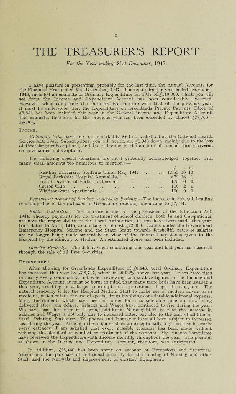 THE TREASURER'S REPORT For the Year ending 31 st December, 1947. I have pleasure in presenting, probably for the last time, the Annual Accounts for the Financial Year ended 31st December, 1947. The report for the year ended December, 1946, included an estimate of Ordinary Expenditure for 1947 of ^140,000, which you will see from the Income and Expenditure Account has been considerably exceeded. However, when comparing the Ordinary Expenditure with that of the previous year, it must be understood that the Expenditure on Greenlands Private Patients’ Block of ;£8,846 has been included this year in the General Income and Expenditure Account. The estimate, therefore, for the previous year has been exceeded by almost ^27,700— 19-78%. Income. Voluntary Gifts have kept up remarkably well notwithstanding the National Health Service Act, 1946. Subscriptions, you will notice, are ^1,046 down, mainly due to the loss of three large subscriptions, and the reduction in the amount of Income Tax recovered on covenanted subscriptions. The following special donations are most gratefully acknowledged, many small amounts too numerous to mention :— i Reading University Students Union Rag, 1947 ... ... 1,355 Royal Berkshire Hospital Annual Ball ... ... ... 672 Forest Division of Berks, Justices of ... ... ... 175 Curzon Club ... ... ... ... ... ... ... 110 Windsor State Apartments ... ... ... ... ... 100 together with s. d. 16 10 16 1 0 0 2 0 0 0 Receipts on account of Services rendered to Patients.—The increase in this sub-heading is mainly due to the inclusion of Greenlands receipts, amounting to ^7,344. Public Authorities.—This increase is due to the provisions of the Education Act, 1944, whereby payments for the treatment of school children, both In and Out-patients, are now the responsibility of the Local Authorities. Claims have been made this year, back-dated to April, 1945, amounting to almost ^22,000. Claims under the Government Emergency Hospital Scheme and the State Grant towards Rushcliffe rates of salaries are no longer being made separately in view of the financial assistance given to the Hospital by the Ministry of Health. An estimated figure has been included. Invested Property.—The deficit when comparing this year and last year has occurred through the sale of all Free Securities. Expenditure. After allowing for Greenlands Expenditure of /8,846, total Ordinary Expenditure has increased this year by ^38,717, which is 30-02% above last year. Prices have risen in nearly every commodity, but when reviewing comparative figures in the Income and Expenditure Account, it must be borne in mind that many more beds have been available this year, resulting in a larger consumption of provisions, drugs, dressing, etc. The natural tendency is for the Hospital Medical Staff to make use of modern advances in medicine, which entails the use of special drugs involving considerable additional expense. Many Instruments which have been on order for a considerable time are now being delivered after long delays. Salaries and Wages have continued to rise during the year. We have been fortunate in securing additional Nursing Staff, so that the increase in Salaries and Wages is not only due to increased rates, but also to the cost of additional Staff. Printing, Stationery, Telephones and Insurance have all been subject to increased cost during the year. Although these figures show an exceptionally high increase in nearly every category, I am satisfied that every possible economy has been made without reducing the standard of comfort or treatment of the patients. My Finance Committee have reviewed the Expenditure with Income monthly throughout the year. The position as shown in the Income and Expenditure Account, therefore, was anticipated. In addition, ^26,440 has been spent on account of Extensions and Structural Alterations, the purchase of additional property for the housing of Nursing and other Staff, and the renewals and improvement of existing Equipment.