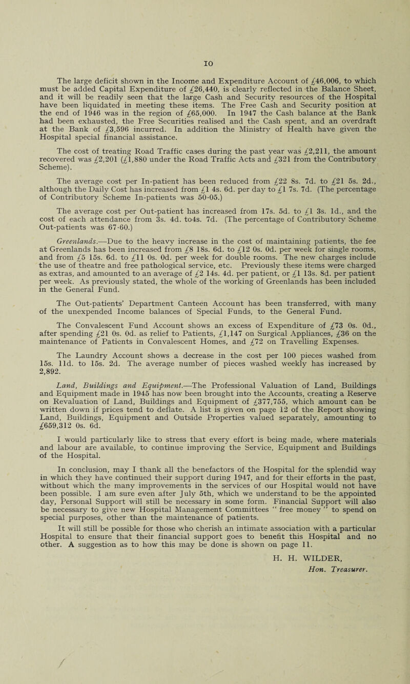 The large deficit shown in the Income and Expenditure Account of £46,006, to which must be added Capital Expenditure of £26,440, is clearly reflected in the Balance Sheet, and it will be readily seen that the large Cash and Security resources of the Hospital have been liquidated in meeting these items. The Free Cash and Security position at the end of 1946 was in the region of £65,000. In 1947 the Cash balance at the Bank had been exhausted, the Free Securities realised and the Cash spent, and an overdraft at the Bank of £3,596 incurred. In addition the Ministry of Health have given the Hospital special financial assistance. The cost of treating Road Traffic cases during the past year was £2,211, the amount recovered was £2,201 (£1,880 under the Road Traffic Acts and £321 from the Contributory Scheme). The average cost per In-patient has been reduced from £22 8s. 7d. to £21 5s. 2d., although the Daily Cost has increased from £\ 4s. 6d. per day to £1 7s. 7d. (The percentage of Contributory Scheme In-patients was 50-05.) The average cost per Out-patient has increased from 17s. 5d. to £1 3s. Id., and the cost of each attendance from 3s. 4d. to4s. 7d. (The percentage of Contributory Scheme Out-patients was 67-60.) Greenlands.—Due to the heavy increase in the cost of maintaining patients, the fee at Greenlands has been increased from £8 18s. 6d. to £12 0s. Od. per week for single rooms, and from £5 15s. 6d. to £11 0s. Od. per week for double rooms. The new charges include the use of theatre and free pathological service, etc. Previously these items were charged as extras, and amounted to an average of £2 14s. 4d. per patient, or £1 13s. 8d. per patient per week. As previously stated, the whole of the working of Greenlands has been included in the General Fund. The Out-patients’ Department Canteen Account has been transferred, with many of the unexpended Income balances of Special Funds, to the General Fund. The Convalescent Fund Account shows an excess of Expenditure of £73 0s. 0d., after spending £21 0s. Od. as relief to Patients, £1,147 on Surgical Appliances, £36 on the maintenance of Patients in Convalescent Homes, and £12 on Travelling Expenses. The Laundry Account shows a decrease in the cost per 100 pieces washed from 15s. lid. to 15s. 2d. The average number of pieces washed weekly has increased by 2,892. Land, Buildings and Equipment.—The Professional Valuation of Land, Buildings and Equipment made in 1945 has now been brought into the Accounts, creating a Reserve on Revaluation of Land, Buildings and Equipment of £311,155, which amount can be written down if prices tend to deflate. A list is given on page 12 of the Report showing Land, Buildings, Equipment and Outside Properties valued separately, amounting to £659,312 0s. 6d. I would particularly like to stress that every effort is being made, where materials and labour are available, to continue improving the Service, Equipment and Buildings of the Hospital. In conclusion, may I thank all the benefactors of the Hospital for the splendid way in which they have continued their support during 1947, and for their efforts in the past, without which the many improvements in the services of our Hospital would not have been possible. I am sure even after July 5th, which we understand to be the appointed day, Personal Support will still be necessary in some form. Financial Support will also be necessary to give new Hospital Management Committees “ free money ” to spend on special purposes, other than the maintenance of patients. It will still be possible for those who cherish an intimate association with a particular Hospital to ensure that their financial support goes to benefit this Hospital and no other. A suggestion as to how this may be done is shown on page 11. H. H. WILDER, Hon. Treasurer.