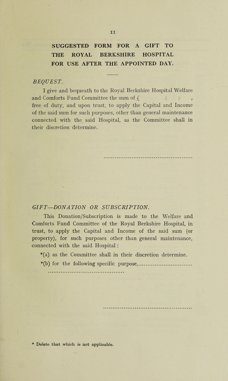 SUGGESTED FORM FOR A GIFT TO THE ROYAL BERKSHIRE HOSPITAL FOR USE AFTER THE APPOINTED DAY. BEQUEST. I give and bequeath to the Royal Berkshire Hospital Welfare and Comforts Fund Committee the sum of £ : : , free of duty, and upon trust, to apply the Capital and Income of the said sum for such purposes, other than general maintenance connected with the said Hospital, as the Committee shall in their discretion determine. GIFT—DONATION OR SUBSCRIPTION. This Donation/Subscription is made to the Welfare and Comforts Fund Committee of the Royal Berkshire Hospital, in trust, to apply the Capital and Income of the said sum (or property), for such purposes other than general maintenance, connected with the said Hospital: *(a) as the Committee shall in their discretion determine. *(b) for the following specific purpose,. * Delete that which is not applicable.