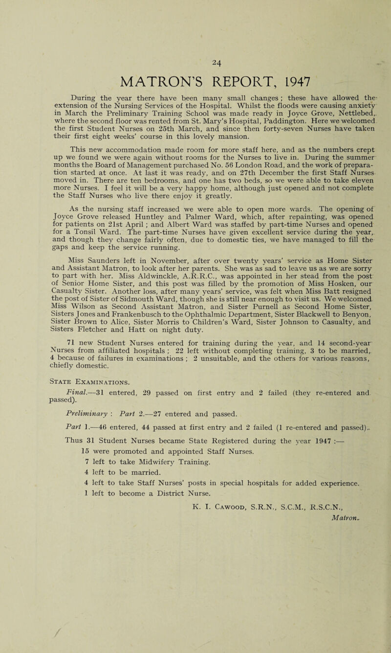 MATRON’S REPORT, L947 During the year there have been many small changes ; these have allowed the- extension of the Nursing Services of the Hospital. Whilst the floods were causing anxiety in March the Preliminary Training School was made ready in Joyce Grove, Nettlebed, where the second floor was rented from St. Mary’s Hospital, Paddington. Here we welcomed the first Student Nurses on 25th March, and since then forty-seven Nurses have taken their first eight weeks’ course in this lovely mansion. This new accommodation made room for more staff here, and as the numbers crept up we found we were again without rooms for the Nurses to live in. During the summer months the Board of Management purchased No. 56 London Road, and the work of prepara¬ tion started at once. At last it was ready, and on 27th December the first Staff Nurses moved in. There are ten bedrooms, and one has two beds, so we were able to take eleven more Nurses. I feel it will be a very happy home, although just opened and not complete the Staff Nurses who live there enjoy it greatly. As the nursing staff increased we were able to open more wards. The opening of Joyce Grove released Huntley and Palmer Ward, which, after repainting, was opened for patients on 21st April ; and Albert Ward was staffed by part-time Nurses and opened for a Tonsil Ward. The part-time Nurses have given excellent service during the year, and though they change fairly often, due to domestic ties, we have managed to fill the gaps and keep the service running. Miss Saunders left in November, after over twenty years’ service as Home Sister and Assistant Matron, to look after her parents. She was as sad to leave us as we are sorry to part with her. Miss Aldwinckle, A.R.R.C., was appointed in her stead from the post of Senior Home Sister, and this post was filled by the promotion of Miss Hosken, our Casualty Sister. Another loss, after many years’ service, was felt when Miss Batt resigned the post of Sister of Sidmouth Ward, though she is still near enough to visit us. We welcomed Miss Wilson as Second Assistant Matron, and Sister Purnell as Second Home Sister, Sisters Jones and Frankenbusch to the Ophthalmic Department, Sister Blackwell to Benyon, Sister Brown to Alice, Sister Morris to Children’s Ward, Sister Johnson to Casualty, and Sisters Fletcher and Hatt on night duty. 71 new Student Nurses entered for training during the year, and 14 second-year Nurses from affiliated hospitals ; 22 left without completing training, 3 to be married, 4 because of failures in examinations ; 2 unsuitable, and the others for various reasons, chiefly domestic. State Examinations. Final.—31 entered, 29 passed on first entry and 2 failed (they re-entered and. passed). Preliminary : Part 2.—27 entered and passed. Part 1.—46 entered, 44 passed at first entry and 2 failed (1 re-entered and passed).. Thus 31 Student Nurses became State Registered during the year 1947 :— 15 were promoted and appointed Staff Nurses. 7 left to take Midwifery Training. 4 left to be married. 4 left to take Staff Nurses’ posts in special hospitals for added experience. 1 left to become a District Nurse. K. I. Cawood, S.R.N., S.C.M., R.S.C.N., Matron-