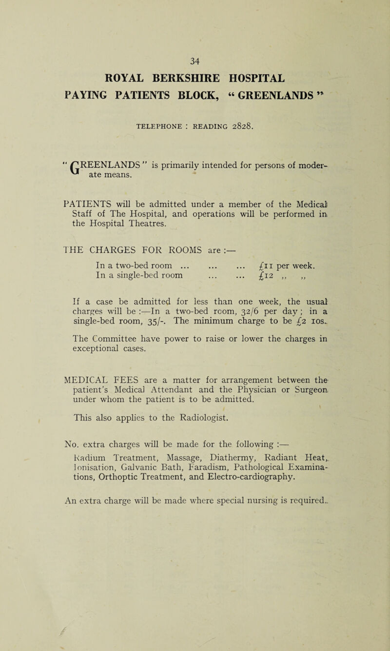 ROYAL BERKSHIRE HOSPITAL PAYING PATIENTS BLOCK, 46 GREENLANDS ’* TELEPHONE : READING 2828. “ /GREENLANDS is primarily intended for persons of model- ^ ate means. PATIENTS will be admitted under a member of the Medical Staff of The Hospital, and operations will be performed in the Hospital Theatres. THE CHARGES FOR ROOMS are In a two-bed room ... In a single-bed room /n per week. £12 „ „ If a case be admitted for less than one week, the usual charges will be :—In a two-bed room, 32/6 per day ; in a single-bed room, 35/-. The minimum charge to be £2 10s.. The Committee have power to raise or lower the charges in exceptional cases. MEDICAL FEES are a matter for arrangement between the patient's Medical Attendant and the Physician or Surgeon, under whom the patient is to be admitted. This also applies to the Radiologist. No. extra charges will be made for the following :— Radium Treatment, Massage, Diathermy, Radiant Heat,, Ionisation, Galvanic Bath, Faradism, Pathological Examina¬ tions, Orthoptic Treatment, and Electro-cardiography. An extra charge will be made where special nursing is required..