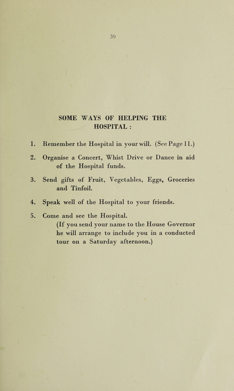 SOME WAYS OF HELPING THE HOSPITAL : 1. Remember the Hospital in your will. (See Page 11.) 2. Organise a Concert, Whist Drive or Dance in aid of the Hospital funds. 3. Send gifts of Fruit, Vegetables, Eggsf Groceries and Tinfoil. 4. Speak well of the Hospital to your friends. 5. Come and see the Hospital. (If you send your name to the House Governor he will arrange to include you in a conducted tour on a Saturday afternoon.)