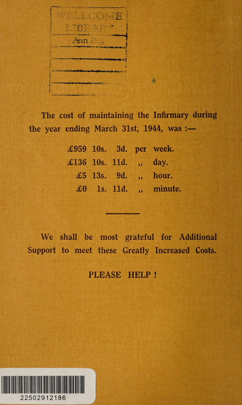 The cost of maintaining the Infirmary during the year ending March 31st, 1944, was :— .£959 10s. 3d. per week. £136 10s. lid. a day. £5 13s. 9d. >» hour. £0 Is. lid. n minute. We shall be most grateful for Additional Support to meet these Greatly Increased Costs. PLEASE HELP ! 22502912186
