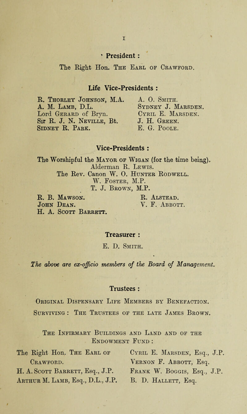 * President: The Right Hon. The Earl of Crawford. Life Vice-Presidents : R. Thorley Johnson, M.A. A. M. Lamb, D.L. Lord Gerard of Bryn. Sir R. J. N. Neville, Bt. Sidney R. Park. A. 0. Smith. Sydney J. Marsden. Cyril E. Marsden. J. H. Green. E. G. Poole. Vice-Presidents : The Worshipful the Mayor of Wigan (for the time being). Alderman R. Lewis. The Rev. Canon W. 0. Hunter Rodwell. W. Foster, M.P. T. J. Brown, M.P. R. B. Mawson. R. Alstead. John Dean. V. F. Abbott. H. A. Scott Barrett. Treasurer : E. D. Smith. The above are ex-officio members of the Board of Management. Trustees : Original Dispensary Life Members by Benefaction. Surviving : The Trustees of the late James Brown. The Infirmary Buildings and Land and of the Endowment Fund : The Right Hon. The Earl of Crawford. H. A. Scott Barrett, Esq., J.P. Arthur M. Lamb, Esq., D.L., J.P. Cyril E. Marsden, Esq., J.P. Vernon F. Abbott, Esq. Frank W. Boggis, Esq., J.P. B. D. Hallett, Esq.