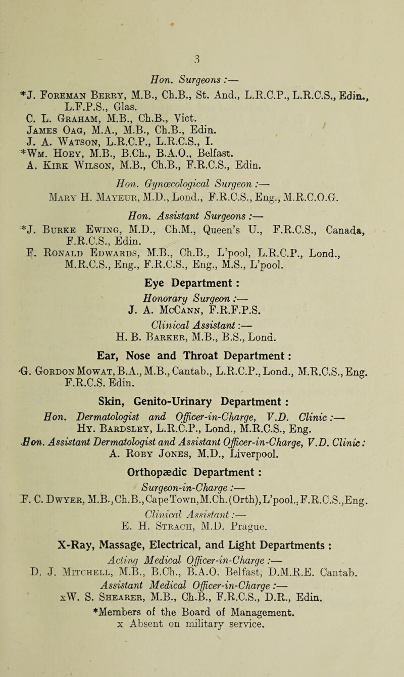 Hon. Surgeons:— *J. Foreman Berry, M.B., Ch.B., St. And., L.R.C.P., L.R.C.S., Edin., L. F.P.S., Glas. C. L. Graham, M.B., Ch.B., Viet. James Oag, M.A., M.B., Ch.B., Edin. J. A. Watson, L.R.C.P., L.R.C.S., I. *Wm. Hoey, M.B., B.Ch., B.A.O., Belfast. A. Kirk Wilson, M.B., Ch.B., F.R.C.S., Edin. Hon. Gynaecological Surgeon :— Mary H. Mayeur, M.D., Bond., F.R.C.S., Eng., M.R.C.O.G. Hon. Assistant Surgeons :— *J. Burke Ewing, M.D., Ch.M., Queen’s U., F.R.C.S., Canada, F.R.C.S., Edin. F. Ronald Edwards, M.B., Ch.B., L’pool, L.R.C.P., Lond., M. R.C.S., Eng., F.R.C.S., Eng., M.S., L’pool. Eye Department: Honorary Surgeon:— J. A. McCann, F.R.F.P.S, Clinical Assistant:— H. B. Barker, M.B., B.S., Lond. Ear, Nose and Throat Department: <G. Gordon Mowat, B.A., M.B., Cantab., L.R.C.P.,Lond., M.R.C.S., Eng. F.R.C.S. Edin. Skin, Genito-Urinary Department : Hon. Dermatologist and Officer-in-Charge, V.D. Clinic:— Hy. Bardsley, L.R.C.P., Lond., M.R.C.S., Eng. Hon. Assistant Dermatologist and Assistant Officer-in-Charge, V.D. Clinic: A. Roby Jones, M.D., Liverpool. Orthopaedic Department: Surgeon-in-Charge:— F. C. Dwyer, M.B., Ch.B., Cape Town,M.Ch. (Orth),L’pool.. F.R.C.S.,Eng. Clinical Assistant:— E. H. Strach, M.D. Prague. X-Ray, Massage, Electrical, and Light Departments : Acting Medical Officer-in-Charge :— D. J. Mitchell, M.B., B.Ch., B.A.O. Belfast, D.M.R.E. Cantab. Assistant Medical Officer-in-Charge :— xW. S. Shearer, M.B., Ch.B., F.R.C.S., D.R., Edin. ♦Members of the Board of Management. x Absent on military service.