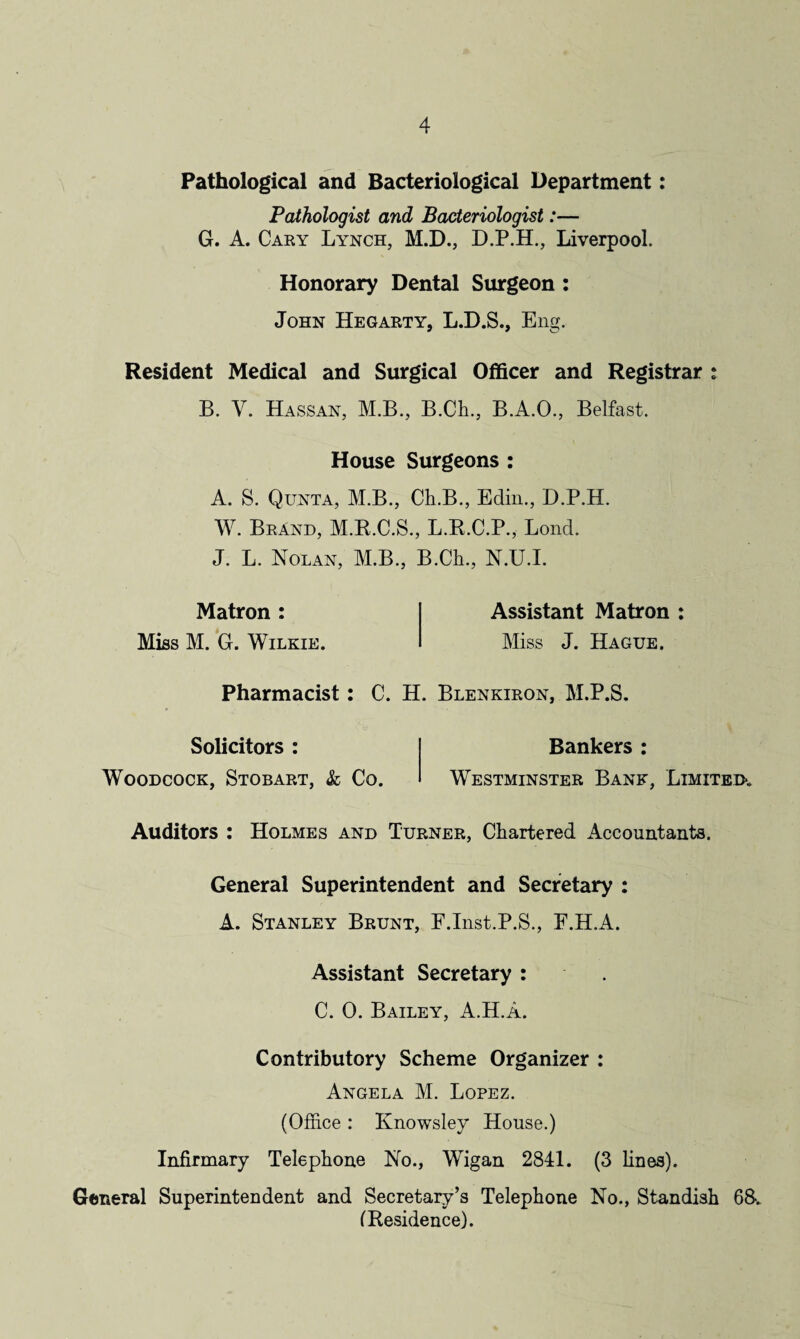 Pathological and Bacteriological Department: Pathologist and Bacteriologist:— G. A. Cary Lynch, M.D., D.P.H., Liverpool. Honorary Dental Surgeon : John Hegarty, L.D.S., Eng. Resident Medical and Surgical Officer and Registrar B. V. Hassan, M.B., B.Cli., B.A.O., Belfast. House Surgeons : A. S. Quota, M.B., Ch.B., Edin., D.P.H. W. Brand, M.R.C.S., L.R.C.P., Lond. J. L. Nolan, M.B., B.Ch., N.U.I. Matron : Miss M. G. Wilkie. Assistant Matron Miss J. Hague. Pharmacist: C. H. Blenkiron, M.P.S. Solicitors : Woodcock, Stobart, & Co. Bankers : Westminster Bank, Limited*. Auditors : Holmes and Turner, Chartered Accountants. General Superintendent and Secretary : A. Stanley Brunt, F.Inst.P.S., F.H.A. Assistant Secretary : C. 0. Bailey, A.H.a. Contributory Scheme Organizer : Angela M. Lopez. (Office: Knowsley House.) Infirmary Telephone No., Wigan 2841. (3 fines). General Superintendent and Secretary’s Telephone No., Standish 68*. (Residence).