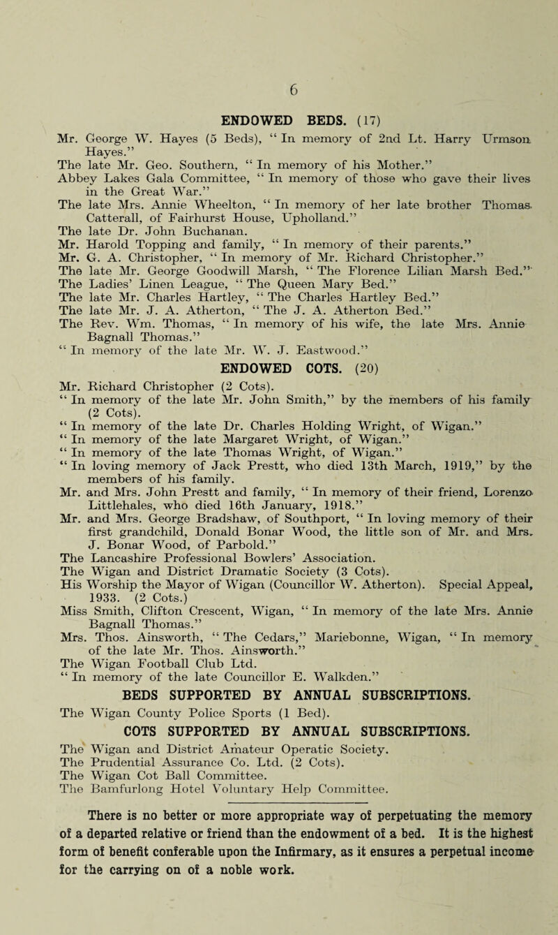 ENDOWED BEDS. (17) Mr. George W. Hayes (5 Beds), “ In memory of 2nd Lt. Harry Urmson Hayes.” The late Mr. Geo. Southern, “ In memory of his Mother.” Abbey Lakes Gala Committee, “ In memory of those who gave their lives in the Great War.” The late Mrs. Annie Wheelton, “ In memory of her late brother Thomas- Catterall, of Faii’hurst House, Upholland.” The late Dr. John Buchanan. Mr. Harold Topping and family, “ In memory of their parents.” Mr. G. A. Christopher, “ In memory of Mr. Richard Christopher.” The late Mr. George Goodwill Marsh, “ The Florence Lilian Marsh Bed.” The Ladies’ Linen League, “ The Queen Mary Bed.” The late Mr. Charles Hartley, “ The Charles Hartley Bed.” The late Mr. J. A. Atherton, “ The J. A. Atherton Bed.” The Rev. Wm. Thomas, “ In memory of his wife, the late Mrs. Annie Bagnall Thomas.” “ In memory of the late Mr. W. J. Eastwood.” ENDOWED COTS. (20) Mr. Richard Christopher (2 Cots). “ In memory of the late Mr. John Smith,” by the members of his family (2 Cots). “ In memory of the late Dr. Charles Holding Wright, of Wigan.” “ In memory of the late Margaret Wright, of Wigan.” “ In memory of the late Thomas Wright, of Wigan.” “ In loving memory of Jack Prestt, who died 13th March, 1919,” by the members of his family. Mr. and Mrs. John Prestt and family, “ In memory of their friend, Lorenzo Littlehales, who died 16th January, 1918.” Mr. and Mrs. George Bradshaw, of Southport, “ In loving memory of their first grandchild, Donald Bonar Wood, the little son of Mr. and Mrs, J. Bonar Wood, of Parbold.” The Lancashire Professional Bowlers’ Association. The Wigan and District Dramatic Society (3 Cots). His Worship the Mayor of Wigan (Councillor W. Atherton). Special Appeal, 1933. (2 Cots.) Miss Smith, Clifton Crescent, Wigan, “ In memory of the late Mrs. Annie Bagnall Thomas.” Mrs. Thos. Ainsworth, “ The Cedars,” Mariebonne, Wigan, “ In memory of the late Mr. Thos. Ainsworth.” The Wigan Football Club Ltd. “ In memory of the late Councillor E. Walkden.” BEDS SUPPORTED BY ANNUAL SUBSCRIPTIONS. The Wigan County Police Sports (1 Bed). COTS SUPPORTED BY ANNUAL SUBSCRIPTIONS. The Wigan and District Amateur Operatic Society. The Prudential Assurance Co. Ltd. (2 Cots). The Wigan Cot Ball Committee. The Bamfurlong Hotel Voluntary Help Committee. There is no better or more appropriate way of perpetuating the memory of a departed relative or friend than the endowment of a bed. It is the highest form of benefit conferable upon the Infirmary, as it ensures a perpetual income for the carrying on of a noble work.