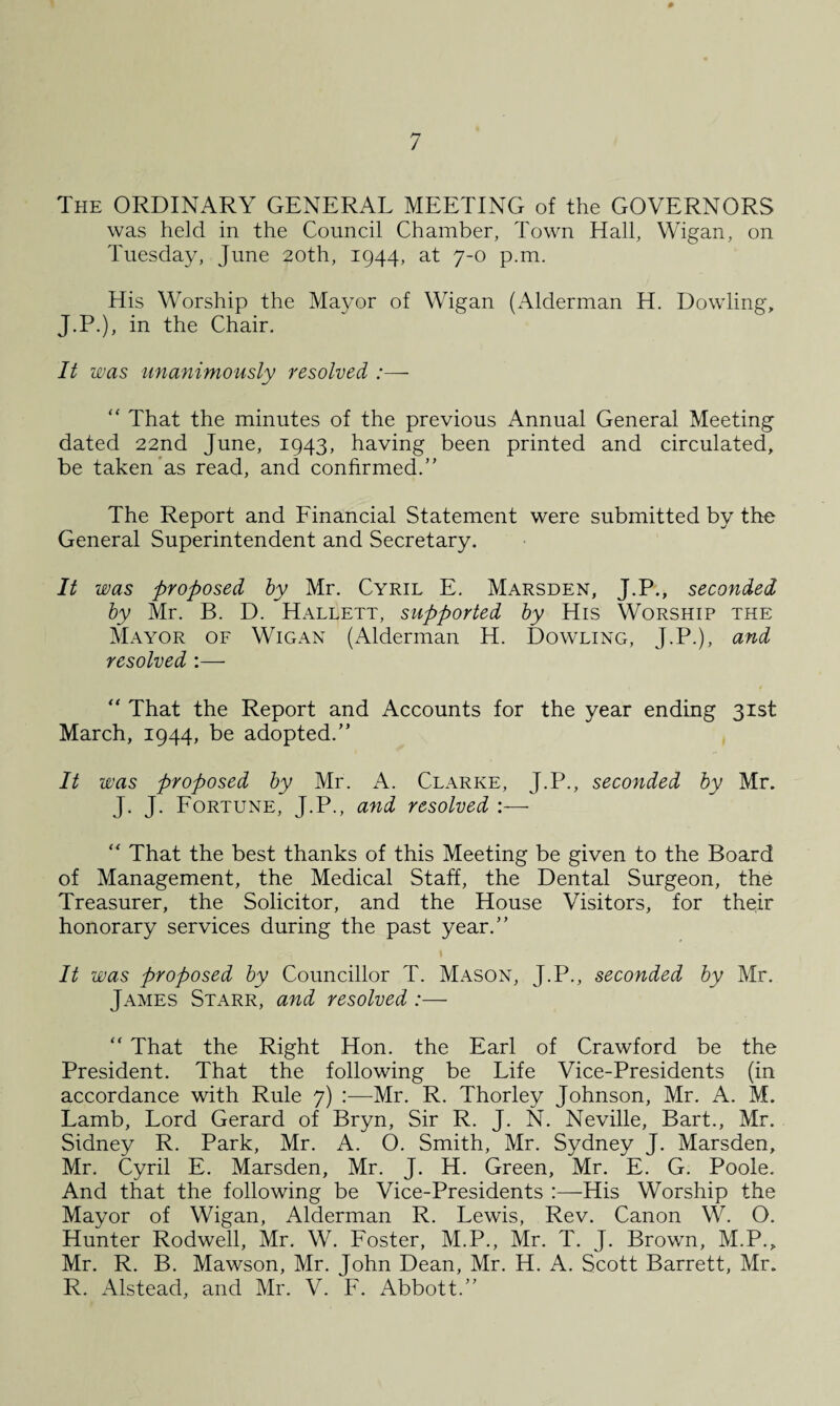 The ORDINARY GENERAL MEETING of the GOVERNORS was held in the Council Chamber, Town Hall, Wigan, on Tuesday, June 20th, 1944, at 7-0 p.m. His Worship the Mayor of Wigan (Alderman H. Dowling, J.P.), in the Chair. It was unanimously resolved :— “ That the minutes of the previous Annual General Meeting dated 22nd June, 1943, having been printed and circulated, be taken as read, and confirmed.” The Report and Financial Statement were submitted by the General Superintendent and Secretary. It was proposed by Mr. Cyril E. Marsden, J.P., seconded by Mr. B. D. Hallett, supported by His Worship the Mayor of Wigan (Alderman H. Dowling, J.P.), and resolved :—• “ That the Report and Accounts for the year ending 31st March, 1944, be adopted.” It was proposed by Mr. A. Clarke, J.P., seconded by Mr. J. J. Fortune, J.P., and resolved :— “ That the best thanks of this Meeting be given to the Board of Management, the Medical Staff, the Dental Surgeon, the Treasurer, the Solicitor, and the House Visitors, for their honorary services during the past year.” It was proposed by Councillor T. Mason, J.P., seconded by Mr. James Starr, and resolved :— “ That the Right Hon. the Earl of Crawford be the President. That the following be Life Vice-Presidents (in accordance with Rule 7) :—Mr. R. Thorley Johnson, Mr. A. M. Lamb, Lord Gerard of Bryn, Sir R. J. N. Neville, Bart., Mr. Sidney R. Park, Mr. A. O. Smith, Mr. Sydney J. Marsden, Mr. Cyril E. Marsden, Mr. J. H. Green, Mr. E. G. Poole. And that the following be Vice-Presidents His Worship the Mayor of Wigan, Alderman R. Lewis, Rev. Canon W. O. Hunter Rodwell, Mr. W. Foster, M.P., Mr. T. J. Brown, M.P., Mr. R. B. Mawson, Mr. John Dean, Mr. H. A. Scott Barrett, Mr. R. Alstead, and Mr. V. F. Abbott.”