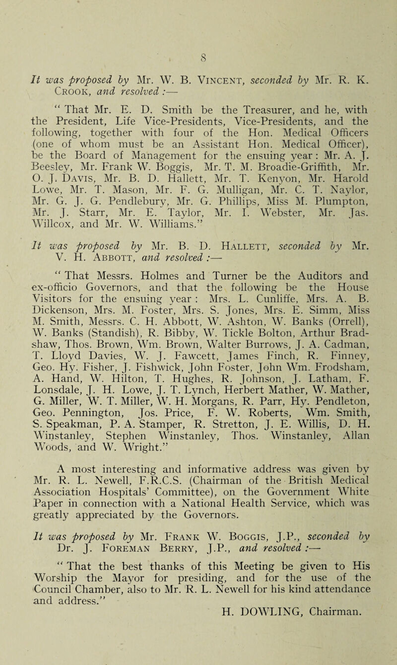 It was proposed by Mr. W. B. Vincent, seconded by Mr. R. K. Crook, and resolved :— “ That Mr. E. D. Smith be the Treasurer, and he, with the President, Life Vice-Presidents, Vice-Presidents, and the following, together with four of the Hon. Medical Officers (one of whom must be an Assistant Hon. Medical Officer), be the Board of Management for the ensuing year : Mr. A. J. Beesley, Mr. Frank W. Boggis, Mr. T. M. Broadie-Griffith, Mr. O. J. Davis, Mr. B. D. Haliett, Mr. T. Kenyon, Mr. Harold Lowe, Mr. T. Mason, Mr. F. G. Mulligan, Mr. C. T. Naylor, Mr. G. J. G. Pendlebury, Mr. G. Phillips, Miss M. Plumpton, Mr. J. Starr, Mr. E. Taylor, Mr. I. Webster, Mr. Jas. Willcox, and Mr. W. Williams.” It was proposed by Mr. B. D. Hallett, seconded by Mr. V. H. Abbott, and resolved :— “ That Messrs. Holmes and Turner be the Auditors and ex-officio Governors, and that the following be the House Visitors for the ensuing year : Mrs. L. Cunliffe, Mrs. A. B. Dickenson, Mrs. M. Foster, Mrs. S. Jones, Mrs. E. Simm, Miss M. Smith, Messrs. C. H. Abbott, W. Ashton, W. Banks (Orrell), W. Banks (Standish), R. Bibby, W. Tickle Bolton, Arthur Brad¬ shaw, Thos. Brown, Wm. Brown, Walter Burrows, J. A. Cadman, T. Lloyd Davies, W. J. Fawcett, James Finch, R. Finney, Geo. Hy. Fisher, J. Fishwick, John Foster, John Wm. Frodsham, A. Hand, W. Hilton, T. Hughes, R. Johnson, J. Latham, F. Lonsdale, J. H. Lowe, J. T. Lynch, Herbert Mather, W. Mather, G. Miller, W. T. Miller, W. H. Morgans, R. Parr, Hy. Pendleton, Geo. Pennington, Jos. Price, F. W. Roberts, Wm. Smith, S. Speakman, P. A. Stamper, R. Stretton, J. E. Willis, D. H. Winstanley, Stephen Winstanley, Thos. Winstanley, Allan Woods, and W. Wright.” A most interesting and informative address was given by Mr. R. L. Newell, F.R.C.S. (Chairman of the British Medical Association Hospitals’ Committee), on the Government White Paper in connection with a National Health Service, which was greatly appreciated by the Governors. It was proposed by Mr. Frank W. Boggis, J.P., seconded by Dr. J. Foreman Berry, J.P., and resolved:— “ That the best thanks of this Meeting be given to His Worship the Mayor for presiding, and for the use of the Council Chamber, also to Mr. R. L. Newell for his kind attendance and address.” H. DOWLING, Chairman.