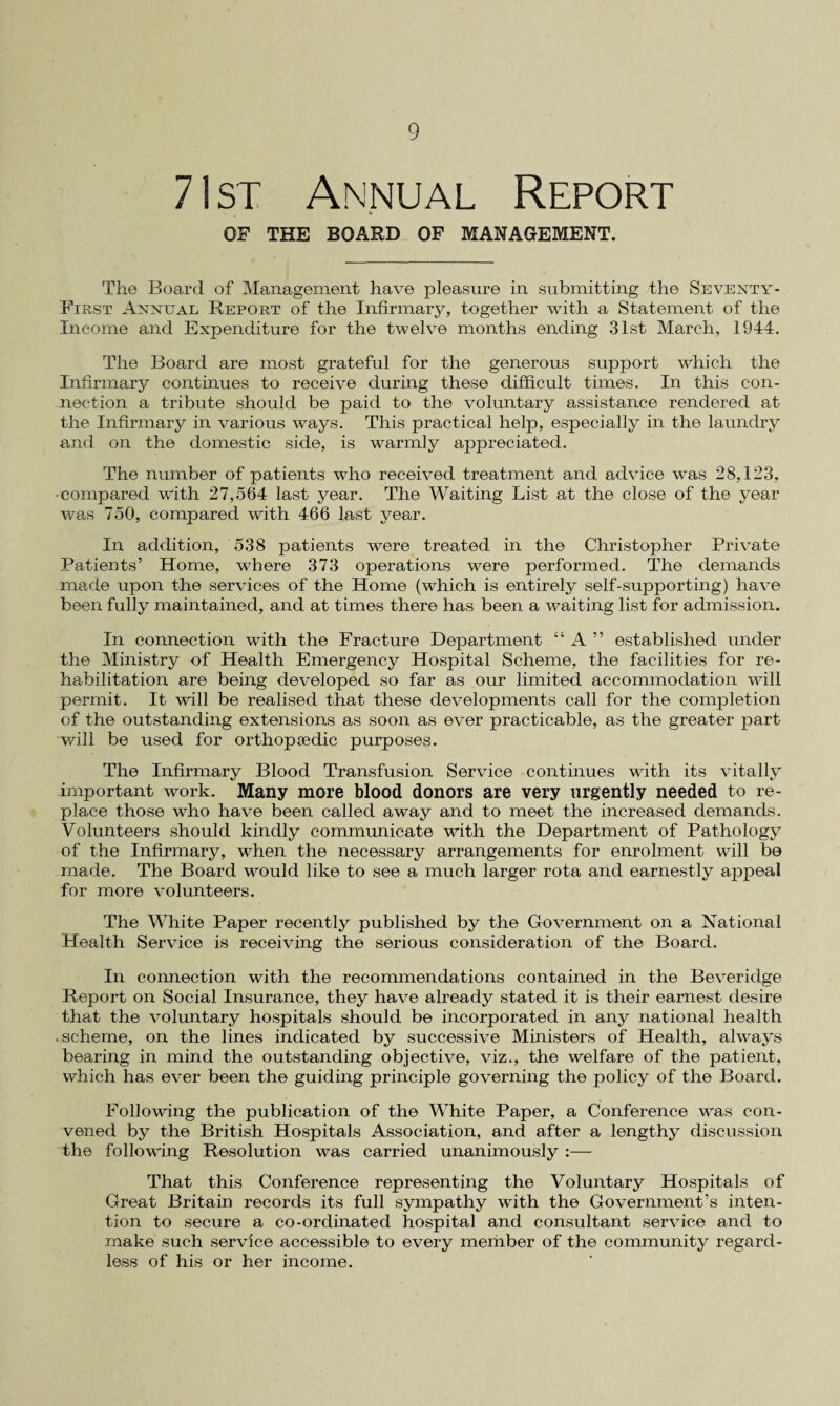 71st Annual Report OF THE BOARD OF MANAGEMENT. The Board of Management have pleasure in submitting the Seventy- First Annual Report of the Infirmary, together with a Statement of the Income and Expenditure for the twelve months ending 31st March, 1944. The Board are most grateful for the generous support which the Infirmary continues to receive during these difficult times. In this con¬ nection a tribute should be paid to the voluntary assistance rendered at the Infirmary in various ways. This practical help, especially in the laundry and on the domestic side, is warmly appreciated. The number of patients who received treatment and advice was 28,123, -compared with 27,564 last year. The Waiting List at the close of the year was 750, compared with 466 last year. In addition, 538 patients were treated in the Christopher Private Patients’ Home, where 373 operations were performed. The demands made upon the services of the Home (which is entirely self-supporting) have been fully maintained, and at times there has been a waiting list for admission. In connection with the Fracture Department “ A ” established under the Ministry of Health Emergency Hospital Scheme, the facilities for re¬ habilitation are being developed so far as our limited accommodation will permit. It will be realised that these developments call for the completion of the outstanding extensions as soon as ever practicable, as the greater part will be used for orthopaedic purposes. The Infirmary Blood Transfusion Service continues with its vitally important work. Many more blood donors are very urgently needed to re¬ place those who have been called away and to meet the increased demands. Volunteers should kindly communicate with the Department of Pathology of the Infirmary, when the necessary arrangements for enrolment will be made. The Board would like to see a much larger rota and earnestly appeal for more volunteers. The White Paper recently published by the Government on a National Health Service is receiving the serious consideration of the Board. In connection with the recommendations contained in the Beveridge Report on Social Insurance, they have already stated it is their earnest desire that the voluntary hospitals should be incorporated in any national health .scheme, on the lines indicated by successive Ministers of Health, always bearing in mind the outstanding objective, viz., the welfare of the patient, which has ever been the guiding principle governing the policy of the Board. Following the publication of the White Paper, a Conference was con¬ vened by the British Hospitals Association, and after a lengthy discussion the following Resolution was carried unanimously :— That this Conference representing the Voluntary Hospitals of Great Britain records its full sympathy with the Government’s inten¬ tion to secure a co-ordinated hospital and consultant service and to make such service accessible to every member of the community regard¬ less of his or her income.