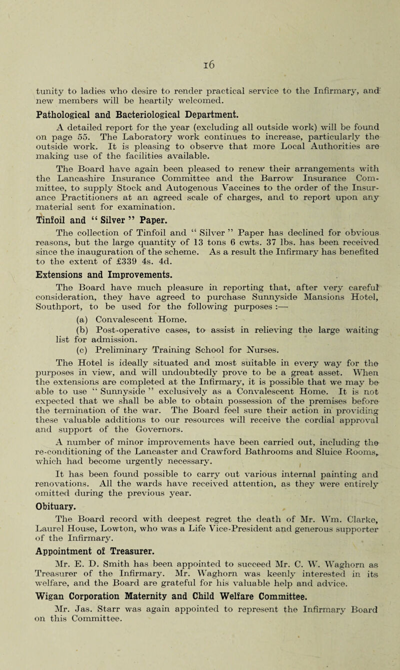 tunity to ladies who desire to render practical service to the Infirmary, and new members will be heartily welcomed. Pathological and Bacteriological Department. A detailed report for the year (excluding all outside work) will be found on page 55. The Laboratory work continues to increase, particularly the outside work. It is pleasing to observe that more Local Authorities are making use of the facilities available. The Board have again been pleased to renew their arrangements with the Lancashire Insurance Committee and the Barrow Insurance Com¬ mittee, to supply Stock and Autogenous Vaccines to the order of the Insur¬ ance Practitioners at an agreed scale of charges, and to report upon any material sent for examination. Tinfoil and “ Silver ” Paper. The collection of Tinfoil and “ Silver ” Paper has declined for obvious reasons, but the large quantity of 13 tons 6 cwts. 37 lbs. has been received since the inauguration of the scheme. As a result the Infirmary has benefited to the extent of £339 4s. 4cl. Extensions and Improvements. The Board have much pleasure in reporting that, after very careful' consideration, they have agreed to purchase Sunnyside Mansions Hotel, Southport, to be used for the following purposes :— (a) Convalescent Home. (b) Post-operative cases, to assist in relieving the large waiting list for admission. (c) Preliminary Training School for Nurses. The Hotel is ideally situated and most suitable in every way for the purposes in view, and will undoubtedly prove to be a great asset. When the extensions are completed at the Infirmary, it is possible that we may be able to use “ Sunnyside ” exclusively as a Convalescent Home. It is not expected that we shall be able to obtain possession of the premises before the termination of the war. The Board feel sure their action in providing these valuable additions to our resources will receive the cordial approval and support of the Governors. A number of minor improvements have been carried out, including the re-conditioning of the Lancaster and Crawford Bathrooms and Sluice Rooms, which had become urgently necessary. It has been found possible to carry out various internal painting and renovations. All the wards have received attention, as they were entirely omitted during the previous year. Obituary. The Board record with deepest regret the death of Mr. Wm. Clarke, Laurel House, Lowton, who was a Life Vice-President and generous supporter of the Infirmary. Appointment of Treasurer. Mr. E. D. Smith has been appointed to succeed Mr. C. W. Waghorn as Treasurer of the Infirmary. Mr. Waghorn was keenly interested in its welfare, and the Board are grateful for his valuable help and advice. Wigan Corporation Maternity and Child Welfare Committee. Mr. Jas. Starr was again appointed to represent the Infirmary Board on this Committee.