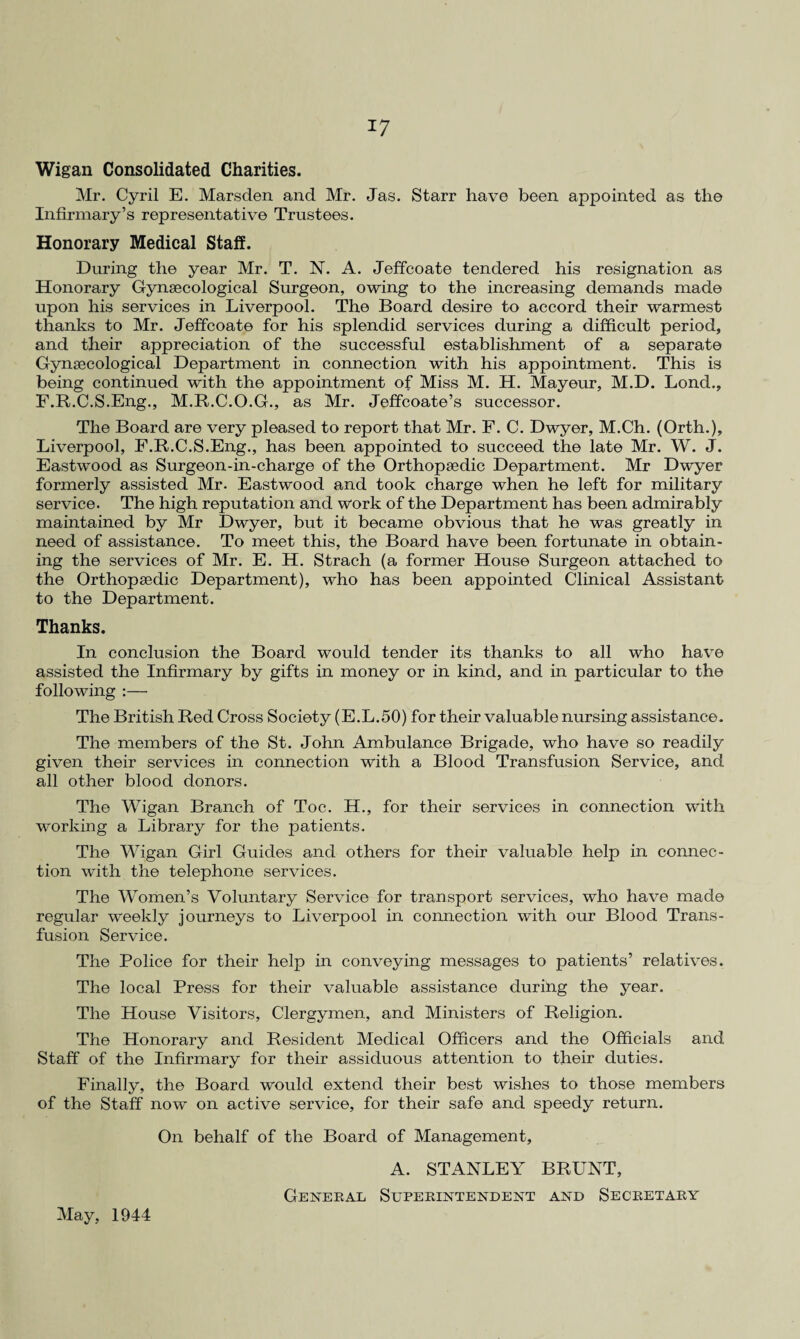 Wigan Consolidated Charities. Mr. Cyril E. Marsden and Mr. Jas. Starr have been appointed as the Infirmary’s representative Trustees. Honorary Medical Staff. During the year Mr. T. N. A. Jeffcoate tendered his resignation as Honorary Gynaecological Surgeon, owing to the increasing demands made upon his services in Liverpool. The Board desire to accord their warmest thanks to Mr. Jeffcoate for his splendid services during a difficult period, and their appreciation of the successful establishment of a separate Gynaecological Department in connection with his appointment. This is being continued with the appointment of Miss M. H. Mayeur, M.D. Lond., F.R.C.S.Eng., M.R.C.O.G., as Mr. Jeffcoate’s successor. The Board are very pleased to report that Mr. F. C. Dwyer, M.Ch. (Orth.), Liverpool, F.R.C.S.Eng., has been appointed to succeed the late Mr. W. J. Eastwood as Surgeon-in-charge of the Orthopaedic Department. Mr Dwyer formerly assisted Mr. Eastwood and took charge when he left for military service. The high reputation and work of the Department has been admirably maintained by Mr Dwyer, but it became obvious that he was greatly in need of assistance. To meet this, the Board have been fortunate in obtain¬ ing the services of Mr. E. H. Strach (a former House Surgeon attached to the Orthopaedic Department), who has been appointed Clinical Assistant to the Department. Thanks. In conclusion the Board would tender its thanks to all who have assisted the Infirmary by gifts in money or in kind, and in particular to the following :— The British Red Cross Society (E.L.50) for their valuable nursing assistance. The members of the St. John Ambulance Brigade, who have so readily given their services in connection with a Blood Transfusion Service, and all other blood donors. The Wigan Branch of Toe. H., for their services in connection with working a Library for the patients. The Wigan Girl Guides and others for their valuable help in connec¬ tion with the telephone services. The Women’s Voluntary Service for transport services, who have made regular weekly journeys to Liverpool in connection with our Blood Trans¬ fusion Service. The Police for their help in conveying messages to patients’ relatives. The local Press for their valuable assistance during the year. The House Visitors, Clergymen, and Ministers of Religion. The Honorary and Resident Medical Officers and the Officials and. Staff of the Infirmary for their assiduous attention to their duties. Finally, the Board would extend their best wishes to those members of the Staff now on active service, for their safe and speedy return. On behalf of the Board of Management, A. STANLEY BRUNT, General Superintendent and Secretary May, 1944