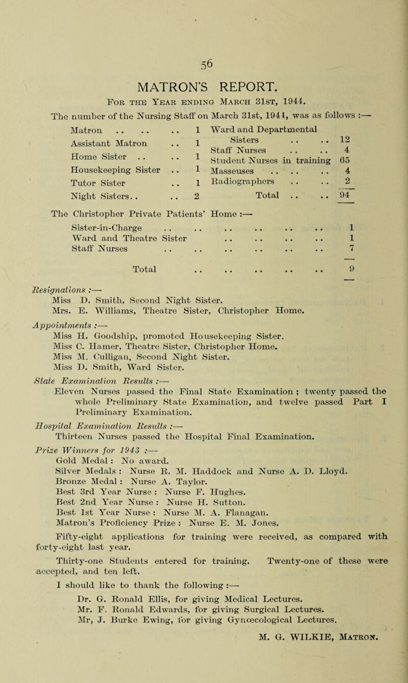 MATRON’S REPORT. For the Year ending March 31st, 1944. The number of the Nursing Staff on March 31st, 1944, was as follows : Matron . . . . . . 1 Assistant Matron . . 1 Home Sister . . . . 1 Housekeeping Sister . . 1 Tutor Sister . . 1 Night Sisters. . 2 The Christopher Private Patients’ Sister-in-Charge Ward and Theatre Sister Staff Nurses Total Ward and Departmental Sisters . . . . 12 Staff Nurses . . . . 4 Student Nurses in training 65 Masseuses . . . . . . 4 Radiographers . . . . 2 Total .. . . 94 Home :— .. .. .. .. 1 .. .« . . * . 1 7 • • •• • • •• * q • • •• • • •• Resignations :—- Miss D. Smith, Second Night Sister. Mrs. E. Williams, Theatre Sister, Christopher Home. Appointments :— Miss H. Goodsliip, promoted Housekeeping Sister. Miss C. Hamer, Theatre Sister, Christopher Home. Miss M. Culligan, Second Night Sister. Miss D. Smith, Ward Sister. State Examination Results Eleven Nurses passed the Final State Examination ; twenty passed the whole Preliminary State Examination, and twelve passed Part I Preliminary Examination. Hospital Examination Results :— Thirteen Nurses passed the Hospital Final Examination. Prize Winners for 1943 :— Gold Medal : No award. Silver Medals : Nurse R. M. Haddock and Nurse A. D. Lloyd. Bronze Medal : Nurse A. Taylor. Best 3rd Year Nurse : Nurse F. Hughes. Best 2nd Year Nurse : Nurse H. Sutton. Best 1st Year Nurse : Nurse M. A. Flanagan. Matron’s Proficiency Prize : Nurse E. M. Jones. Fifty-eight applications for training were received, as compared with forty-eight last year. Thirty-one Students entered for training. Twenty-one of these were accepted, and ten left. I should like to thank the following :—- Dr. G. Ronald Ellis, for giving Medical Lectures. Mr. F. Ronald Edwards, for giving Surgical Lectures. Mr, J. Burke Ewing, for giving Gynoecological Lectures. M. G. WILKIE, Matron.