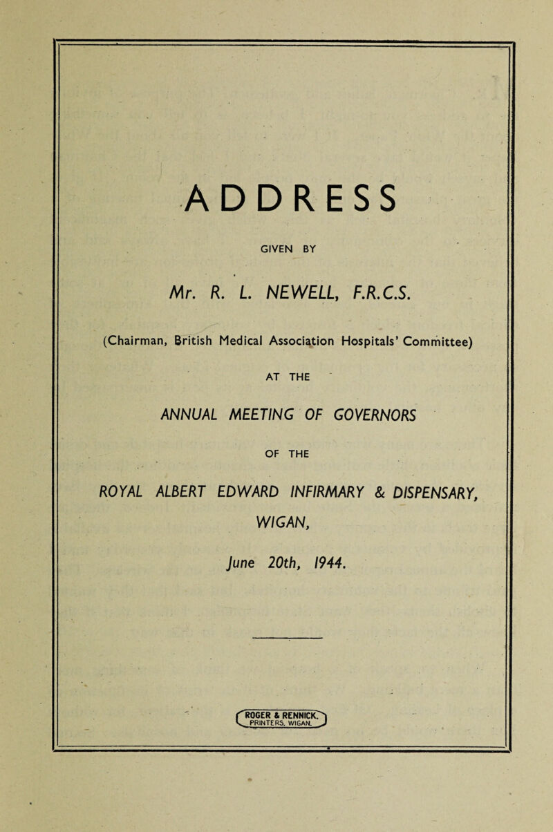 ADDRESS GIVEN BY Mr. R. L NEWELL, F.R.C.S. (Chairman, British Medical Association Hospitals’ Committee) AT THE ANNUAL MEETING OF GOVERNORS OF THE ROYAL ALBERT EDWARD INFIRMARY & DISPENSARY, WIGAN, June 20th, 1944. ROGER & RENNIClOl ^ PRINTERS. WIGAN. J