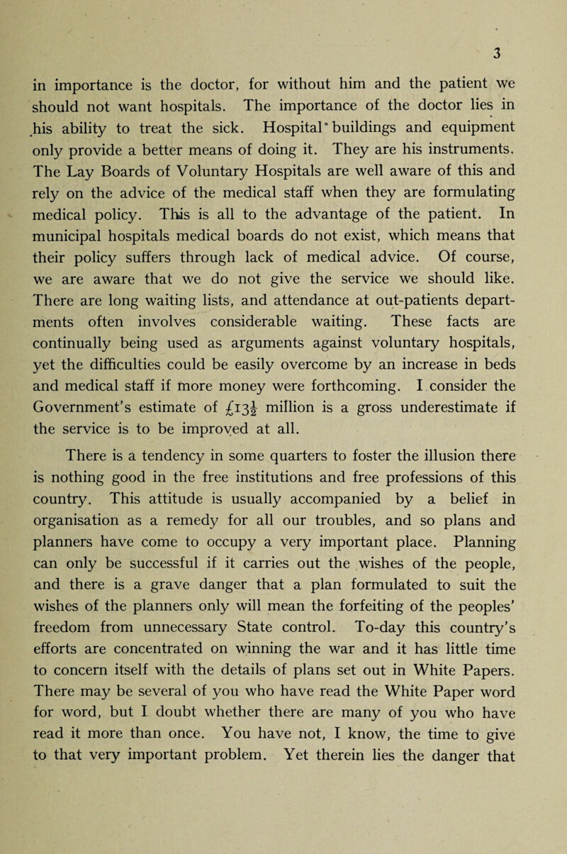 in importance is the doctor, for without him and the patient we should not want hospitals. The importance of the doctor lies in his ability to treat the sick. Hospital* buildings and equipment only provide a better means of doing it. They are his instruments. The Lay Boards of Voluntary Hospitals are well aware of this and rely on the advice of the medical staff when they are formulating medical policy. This is all to the advantage of the patient. In municipal hospitals medical boards do not exist, which means that their policy suffers through lack of medical advice. Of course, we are aware that we do not give the service we should like. There are long waiting lists, and attendance at out-patients depart¬ ments often involves considerable waiting. These facts are continually being used as arguments against voluntary hospitals, yet the difficulties could be easily overcome by an increase in beds and medical staff if more money were forthcoming. I consider the Government’s estimate of £13J million is a gross underestimate if the service is to be improved at all. There is a tendency in some quarters to foster the illusion there is nothing good in the free institutions and free professions of this country. This attitude is usually accompanied by a belief in organisation as a remedy for all our troubles, and so plans and planners have come to occupy a very important place. Planning can only be successful if it carries out the wishes of the people, and there is a grave danger that a plan formulated to suit the wishes of the planners only will mean the forfeiting of the peoples’ freedom from unnecessary State control. To-day this country’s efforts are concentrated on winning the war and it has little time to concern itself with the details of plans set out in White Papers. There may be several of you who have read the White Paper word for word, but I doubt whether there are many of you who have read it more than once. You have not, I know, the time to give to that very important problem. Yet therein lies the danger that