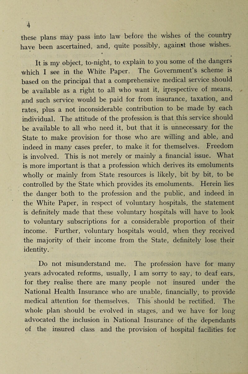 these plans may pass into law before the wishes of the country have been ascertained, and, quite possibly, against those wishes. • It is my object, to-night, to explain to you some of the dangers Which 1 see in the White Paper. The Government’s scheme is based on the principal that a comprehensive medical service should be available as a right to all who want it, irrespective of means, and such service would be paid for from insurance, taxation, and rates, plus a not inconsiderable contribution to be made by each individual. The attitude of the profession is that this service should be available to all who need it, but that it is unnecessary for the State to make provision for those who are willing and able, and indeed in many cases prefer, to make it for themselves. Freedom is involved. This is not merely or mainly a financial issue. What is more important is that a profession which derives its emoluments wholly or mainly from State resources is likely, bit by bit, to be controlled by the State which provides its emoluments. Herein lies the danger both to the profession and the public, and indeed in the White Paper, in respect of voluntary hospitals, the statement is definitely made that these voluntary hospitals will have to look to voluntary subscriptions for a considerable proportion of their income. Further, voluntary hospitals would, when they received the majority of their income from the State, definitely lose their identity. Do not misunderstand me. The profession have for many years advocated reforms, usually, I am sorry to say, to deaf ears, for they realise there are many people not insured under the National Health Insurance who are unable, financially, to provide medical attention for themselves. This should be rectified. The whole plan should be evolved in stages, and we have for long advocated the inclusion in National Insurance of the dependants of the insured class and the provision of hospital facilities for