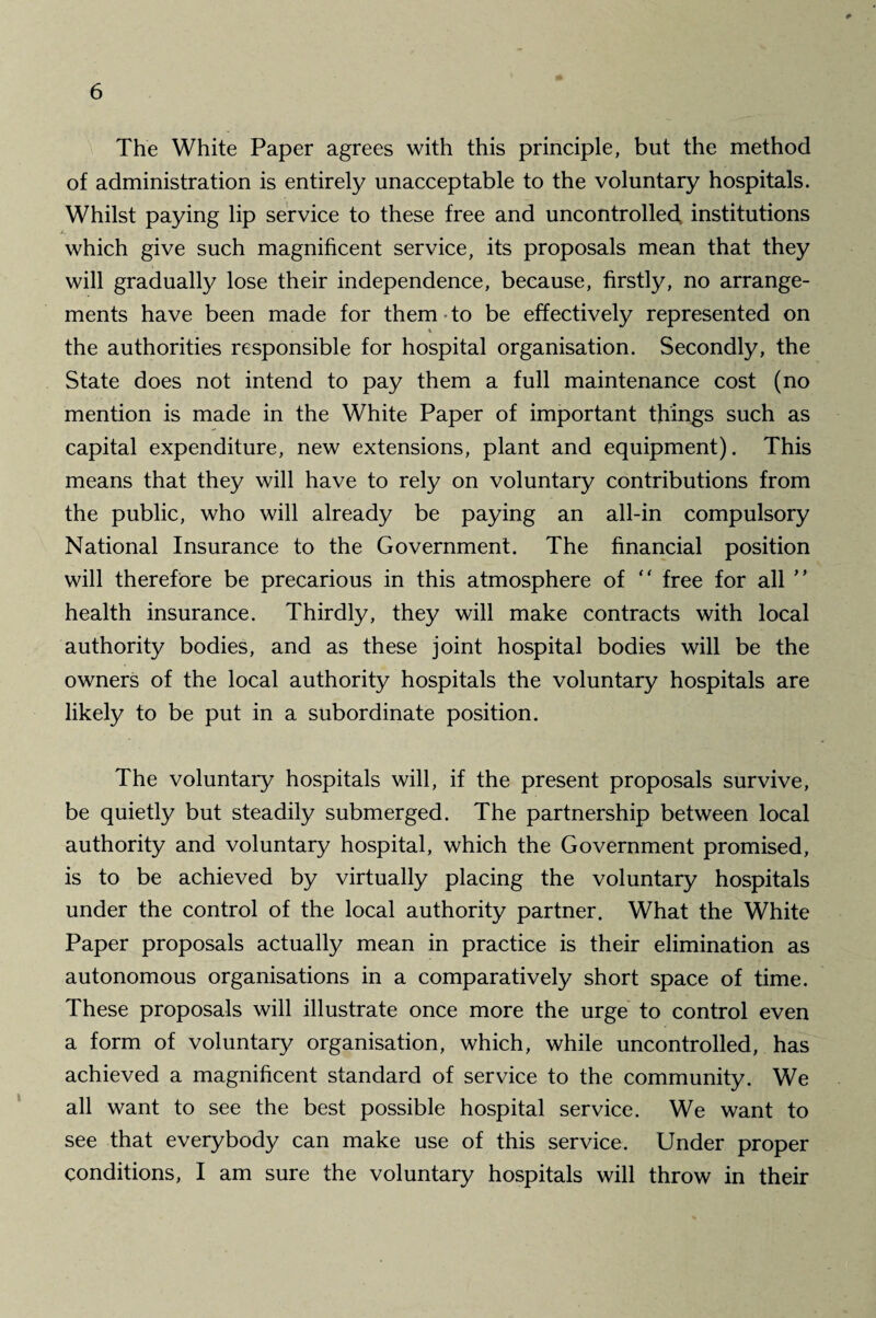 The White Paper agrees with this principle, but the method of administration is entirely unacceptable to the voluntary hospitals. Whilst paying lip service to these free and uncontrolled institutions which give such magnificent service, its proposals mean that they will gradually lose their independence, because, firstly, no arrange¬ ments have been made for them to be effectively represented on * the authorities responsible for hospital organisation. Secondly, the State does not intend to pay them a full maintenance cost (no mention is made in the White Paper of important things such as capital expenditure, new extensions, plant and equipment). This means that they will have to rely on voluntary contributions from the public, who will already be paying an all-in compulsory National Insurance to the Government. The financial position will therefore be precarious in this atmosphere of “ free for all ” health insurance. Thirdly, they will make contracts with local authority bodies, and as these joint hospital bodies will be the owners of the local authority hospitals the voluntary hospitals are likely to be put in a subordinate position. The voluntary hospitals will, if the present proposals survive, be quietly but steadily submerged. The partnership between local authority and voluntary hospital, which the Government promised, is to be achieved by virtually placing the voluntary hospitals under the control of the local authority partner. What the White Paper proposals actually mean in practice is their elimination as autonomous organisations in a comparatively short space of time. These proposals will illustrate once more the urge to control even a form of voluntary organisation, which, while uncontrolled, has achieved a magnificent standard of service to the community. We all want to see the best possible hospital service. We want to see that everybody can make use of this service. Under proper conditions, I am sure the voluntary hospitals will throw in their