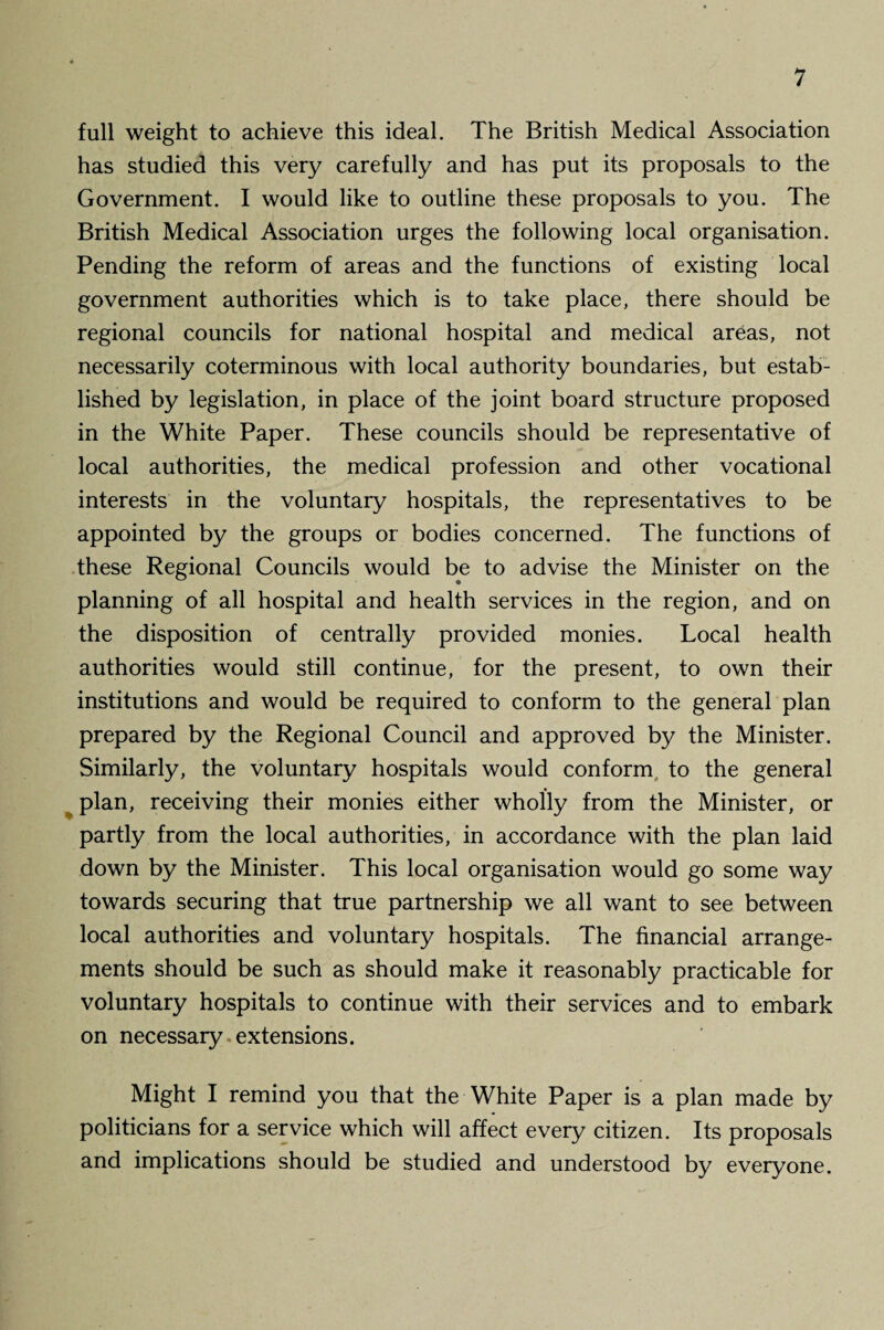 full weight to achieve this ideal. The British Medical Association has studied this very carefully and has put its proposals to the Government. I would like to outline these proposals to you. The British Medical Association urges the following local organisation. Pending the reform of areas and the functions of existing local government authorities which is to take place, there should be regional councils for national hospital and medical areas, not necessarily coterminous with local authority boundaries, but estab¬ lished by legislation, in place of the joint board structure proposed in the White Paper. These councils should be representative of local authorities, the medical profession and other vocational interests in the voluntary hospitals, the representatives to be appointed by the groups or bodies concerned. The functions of these Regional Councils would be to advise the Minister on the planning of all hospital and health services in the region, and on the disposition of centrally provided monies. Local health authorities would still continue, for the present, to own their institutions and would be required to conform to the general plan prepared by the Regional Council and approved by the Minister. Similarly, the voluntary hospitals would conform to the general ^ plan, receiving their monies either wholly from the Minister, or partly from the local authorities, in accordance with the plan laid down by the Minister. This local organisation would go some way towards securing that true partnership we all want to see between local authorities and voluntary hospitals. The financial arrange¬ ments should be such as should make it reasonably practicable for voluntary hospitals to continue with their services and to embark on necessary extensions. Might I remind you that the White Paper is a plan made by politicians for a service which will affect every citizen. Its proposals and implications should be studied and understood by everyone.