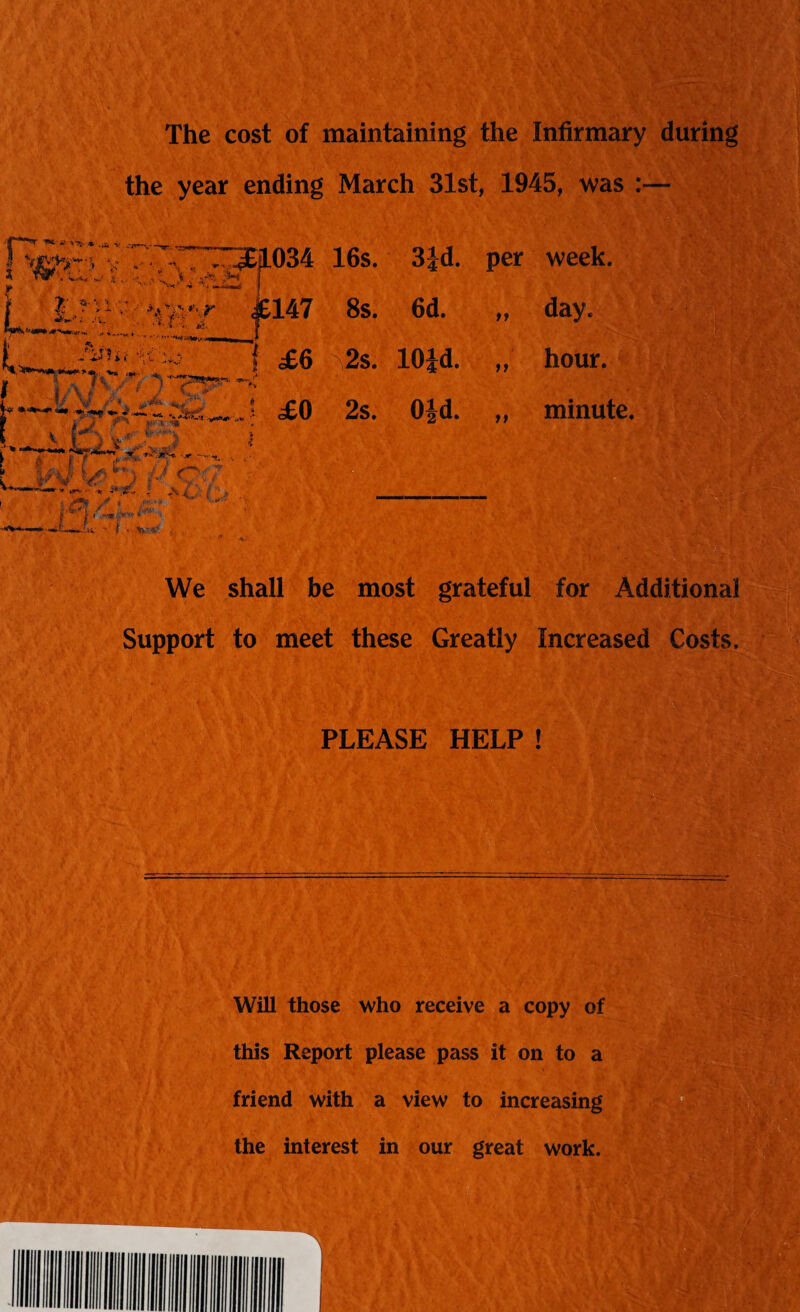 The cost of maintaining the Infirmary during the year ending March 31st, 1945, was :— 16s. 3|d. per week. 8s. 6d. a day. 2s. 10id. tt hour. 2s. Oid. tt minute. We shall be most grateful for Additional Support to meet these Greatly Increased Costs, PLEASE HELP ! Will those who receive a copy of this Report please pass it on to a friend with a view to increasing the interest in our great work.