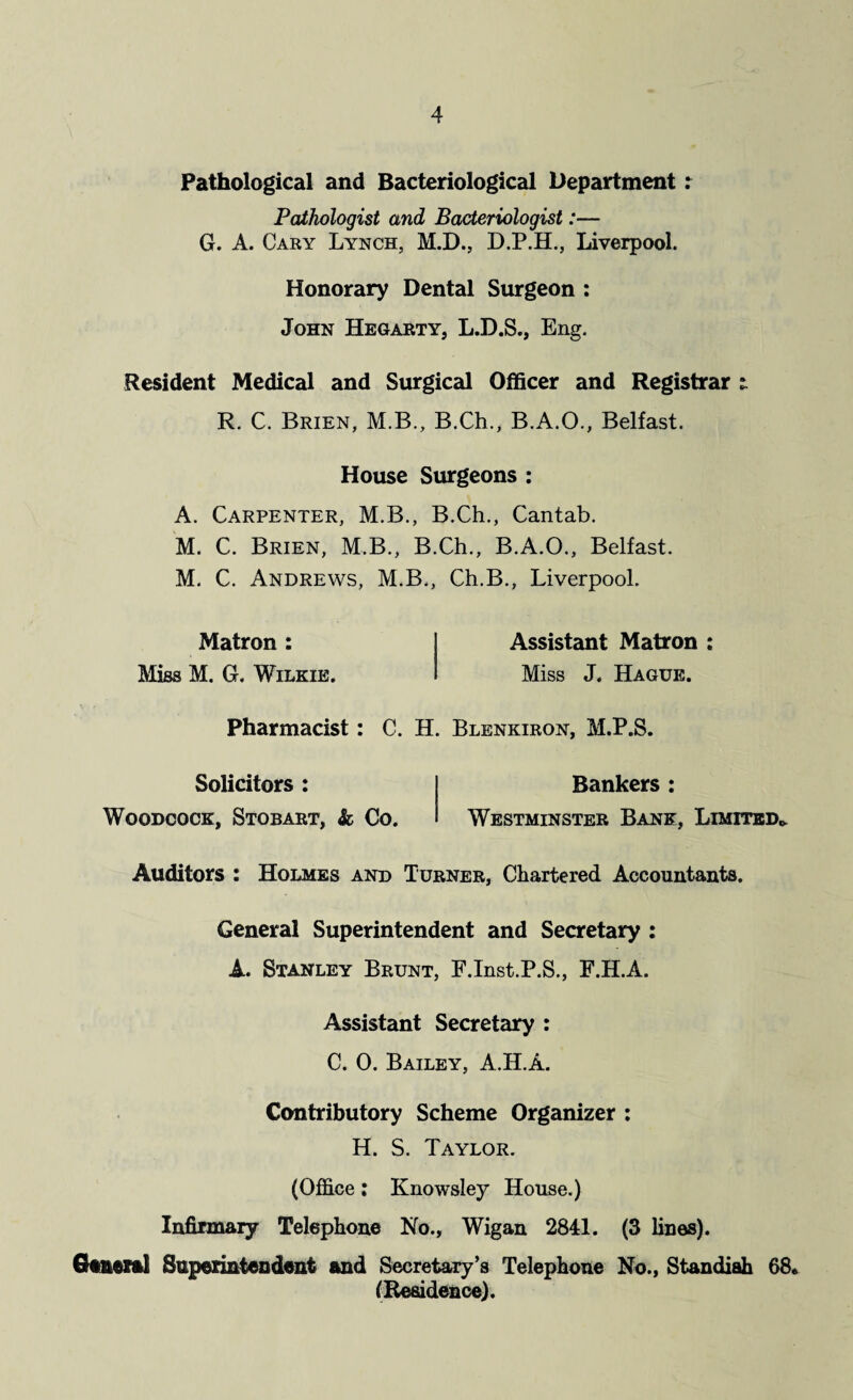 Pathological and Bacteriological Department: Pathologist and Bacteriologist:— G. A. Cary Lynch, M.D., D.P.H., Liverpool. Honorary Dental Surgeon : John Hegarty, L.D.S., Eng. Resident Medical and Surgical Officer and Registrar t R. C. Brien, M.B., B.Ch., B.A.O., Belfast. House Surgeons : A. Carpenter, M.B., B.Ch., Cantab. M. C. Brien, M.B., B.Ch., B.A.O., Belfast. M. C. Andrews, M.B., Ch.B., Liverpool. Matron : Miss M. G. Wilkie. Assistant Matron : Miss J. Hague. Pharmacist: C. H. Blenkiron, M.P.S. Solicitors : Woodcock, Stobart, & Co. Bankers : Westminster Bank, Limited* Auditors : Holmes and Turner, Chartered Accountants. General Superintendent and Secretary : A. Stanley Brunt, F.Inst.P.S., F.H.A. Assistant Secretary : C. 0. Bailey, A.H.A. Contributory Scheme Organizer : H. S. Taylor. (Office: Knowsley House.) Infirmary Telephone No., Wigan 2841. (3 lines). General Superintendent and Secretary’s Telephone No., Standiah 68. (Residence).