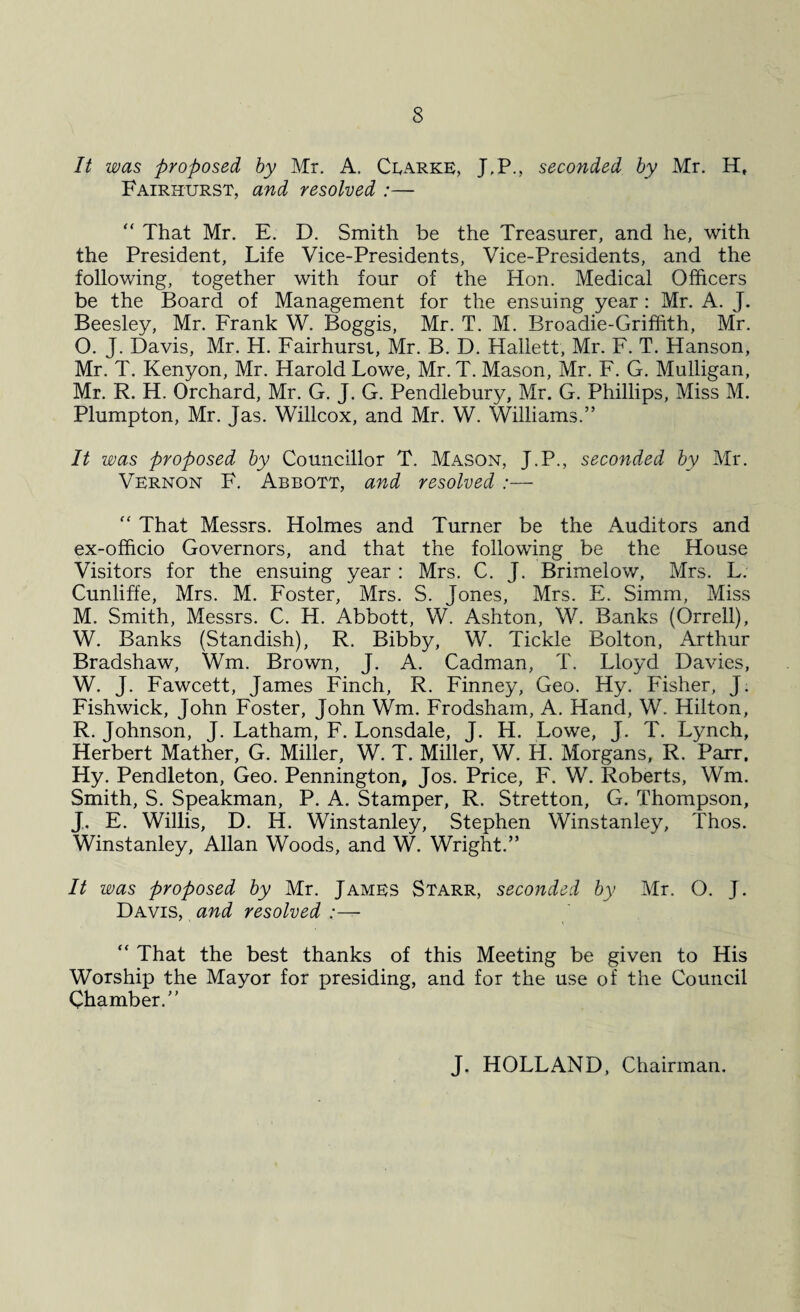 It was proposed by Mr. A. Clarke, J\P., seconded by Mr. H, Fairhurst, and resolved :— “ That Mr. E. D. Smith be the Treasurer, and he, with the President, Life Vice-Presidents, Vice-Presidents, and the following, together with four of the Hon. Medical Officers be the Board of Management for the ensuing year : Mr. A. J. Beesley, Mr. Frank W. Boggis, Mr. T. M. Broadie-Grifiith, Mr. O. J. Davis, Mr. H. Fairhurst, Mr. B. D. Haliett, Mr. F. T. Hanson, Mr. T. Kenyon, Mr. Harold Lowe, Mr. T. Mason, Mr. F. G. Mulligan, Mr. R. H. Orchard, Mr. G. J. G. Pendlebury, Mr. G. Phillips, Miss M. Plumpton, Mr. Jas. Willcox, and Mr. W. Williams.” It was proposed by Councillor T. Mason, J.P., seconded by Mr. Vernon F. Abbott, and resolved :— f< That Messrs. Holmes and Turner be the Auditors and ex-officio Governors, and that the following be the House Visitors for the ensuing year : Mrs. C. J. Brimelow, Mrs. L. Cunliffe, Mrs. M. Foster, Mrs. S. Jones, Mrs. E. Simm, Miss M. Smith, Messrs. C. H. Abbott, W. Ashton, W. Banks (Orrell), W. Banks (Standish), R. Bibby, W. Tickle Bolton, Arthur Bradshaw, Wm. Brown, J. A. Cadman, T. Lloyd Davies, W. J. Fawcett, James Finch, R. Finney, Geo. Hy. Fisher, J. Fishwick, John Foster, John Wm. Frodsham, A. Hand, W. Hilton, R. Johnson, J. Latham, F. Lonsdale, J. H. Lowe, J. T. Lynch, Herbert Mather, G. Miller, W. T. Miller, W. H. Morgans, R. Parr. Hy. Pendleton, Geo. Pennington, Jos. Price, F. W. Roberts, Wm. Smith, S. Speakman, P. A. Stamper, R. Stretton, G. Thompson, J. E. Willis, D. H. Winstanley, Stephen Winstanley, Thos. Winstanley, Allan Woods, and W. Wright.” It was proposed by Mr. James Starr, seconded by Mr. O. J. Davis, and resolved :— “ That the best thanks of this Meeting be given to His Worship the Mayor for presiding, and for the use of the Council Chamber.” J. HOLLAND, Chairman.