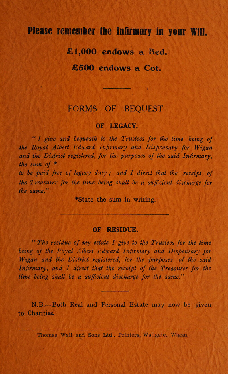 £1,000 endows a JSed. £500 endows a Cot. FORMS OF BEQUEST OF LEGACY. “ I give and bequeath to the Trustees for the time being of the Royal Albert Edward infirmary and Dispensary for Wigan and the District registered, for the purposes of the said Infirmary, the sum of * to be paid free of legacy duty ; and I direct that the receipt of the Treasurer for the time being shall be a sufficient discharge for the same. *State the sum in writing. OF RESIDUE. “ The residue of my estate I give to the Trustees for the time being of the Royal Albert Edward Infirmary and Dispensary for Wigan and the District registered, for the purposes of the said Infirmary, and I direct that the receipt of the Treasurer for the time being shall be a sufficient discharge for the same. N.B.—Both Real and Personal Estate may now be given to Charities. Thomas Wall and Sons Ltd-, Printers, Wallgate, Wigan.