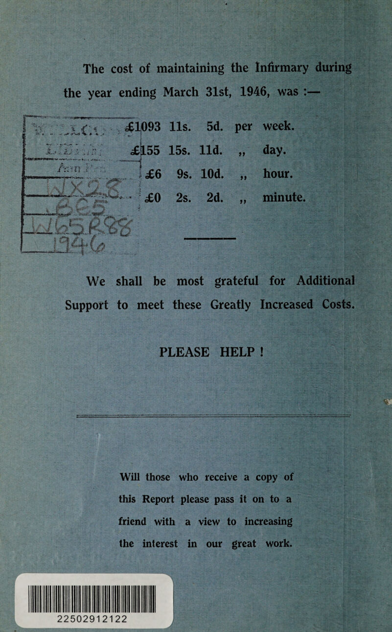 The cost of maintaining the Infirmary during the year ending March 31st, 1946, was :— m *»• -- r*'f i *, if * -3FV9* %.#*». A-,**. - 1 iiin s y H or £1093 11s. 5d. per week. day. hour. £0 2s. 2d. £|L55 15s. lid. I £6 9s. lOd. »* >» If minute. I .V- jr- Lk2kXf>6;& We shall be most grateful for Additional Support to meet these Greatly Increased Costs. PLEASE HELP ! Will those who receive a copy of this Report please pass it on to a friend with a view to increasing the interest in our great work. 22502912122