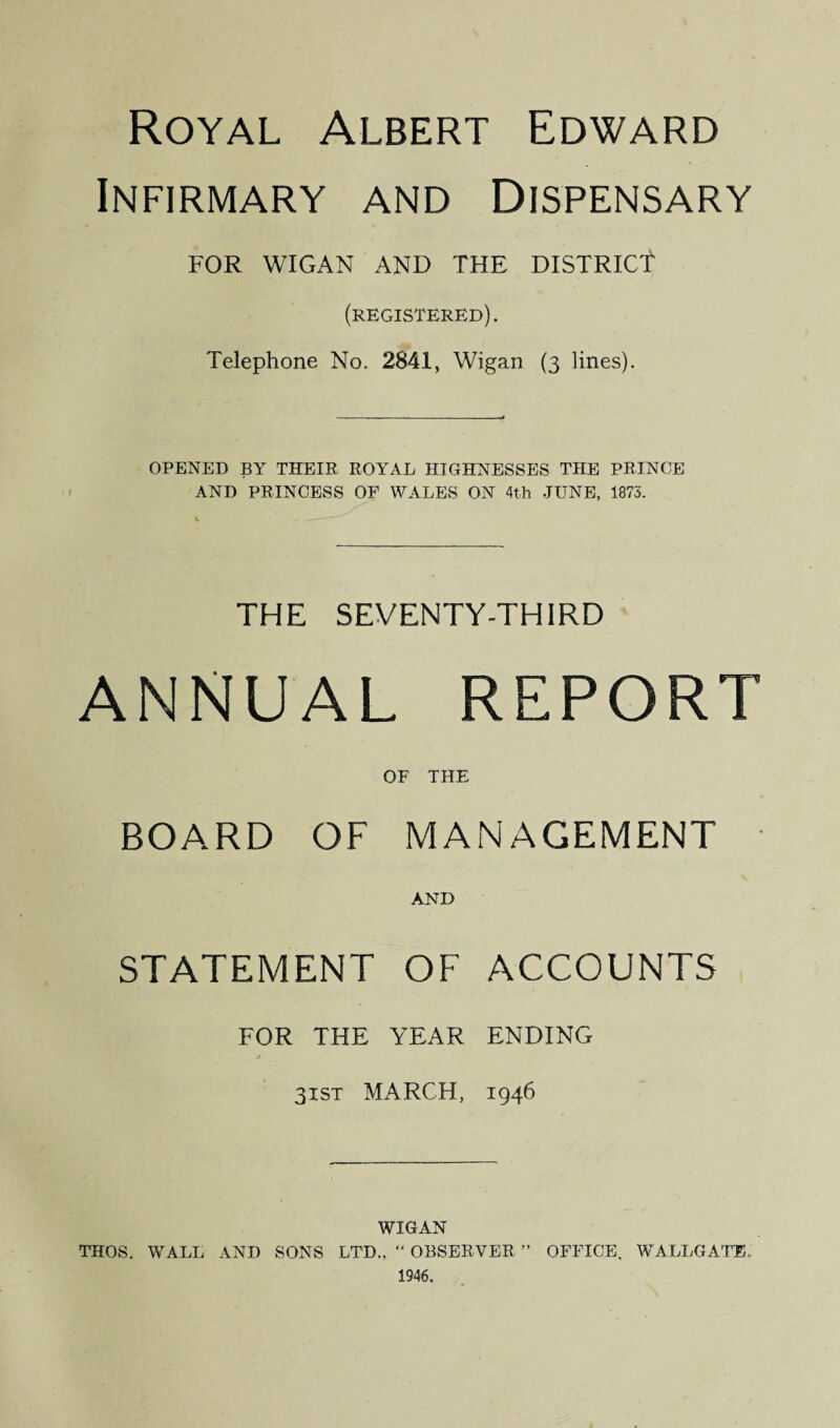 Royal Albert Edward Infirmary and Dispensary FOR WIGAN AND THE DISTRICT1 (registered). Telephone No. 2841, Wigan (3 lines). OPENED BY THEIR ROYAL HIGHNESSES THE PRINCE AND PRINCESS OF WALES ON 4th JUNE, 1873. THE SEVENTY-THIRD ANNUAL REPORT OF THE BOARD OF MANAGEMENT AND STATEMENT OF ACCOUNTS FOR THE YEAR ENDING 31ST MARCH, 1946 WIGAN THOS. WALL AND SONS LTD., “ OBSERVER ” OFFICE. WALLGATE. 1946.