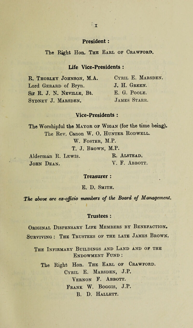 President: The Eight Hon. The Earl of Crawford. Life Vice-Presidents : R. Thorley Johnson, M.A. Lord Gerard of Bryn. Sir R. J. N. Neville, Bt. Sydney J. Marsden. Cyril E. Marsden. J. H. Green. E. G. Poole. James Starr. Vice-Presidents : The Worshipful the Mayor of Wigan (for the time being). The Rev. Canon W. 0. Hunter Rodwell. W. Foster, M.P. T. J. Brown, M.P. Alderman R. Lewis. R. Alstead. John Dean. V. F. Abbott. Treasurer : E. D. Smith. The above are ex-ojjicio members of the Board of Management. Trustees : Original Dispensary Life Members by Benefaction. Surviving : The Trustees of the late James Brown. The Infirmary Buildings and Land and of the Endowment Fund : The Right Hon. The Earl of Crawford. Cyril E. Marsden, J.P. Vernon F. Abbott. Frank W. Boggis, J.P. B. D. Hallett.