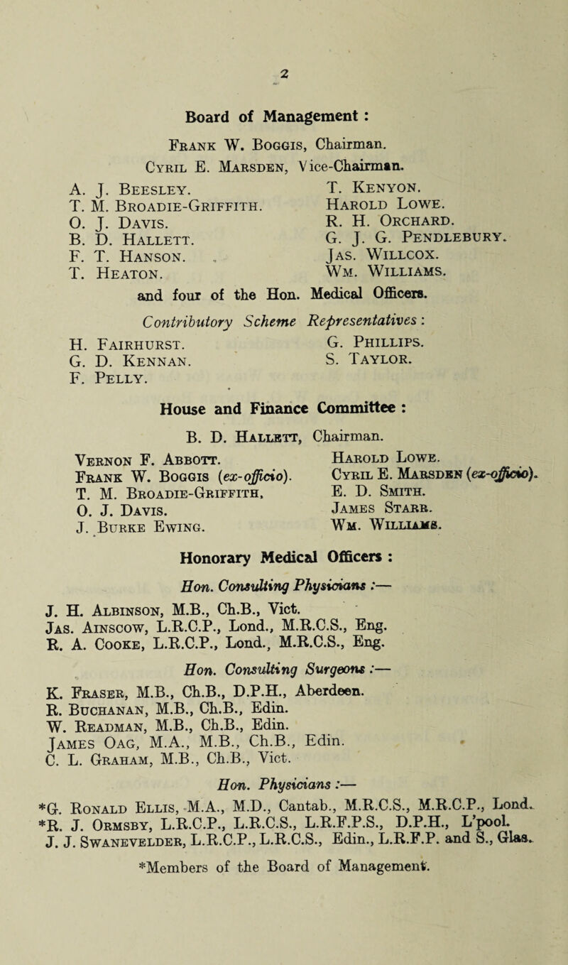 Board of Management : Frank W. Boggis, Chairman. Cyril E. Marsden, A. J. Beesley. T. M. Broadie-Griffith. O. J. Davis. B. D. Hallett. F. T. Hanson. T. Heaton. and four of the Hon. Contributory Scheme H. Fairhurst. G. D. Kennan. F. Pelly. V ice-Chairman. T. Kenyon. Harold Lowe. R. H. Orchard. G. J. G. Pendlebury. Jas. Willcox. Wm. Williams. Medical Officers. Representatives: G. Phillips. S. Taylor. House and Finance Committee : B. D. Hallett, Chairman. Vernon F. Abbott. Harold Lowe. Frank W. Boggis (ex-officio). Cyril E. Marsden (ex-offido). T. M. Broadie-Griffith. E. D. Smith. 0. J. Davis. James Starr. J. Burke Ewing. Wm. Williams. Honorary Medical Officers : Hon. Consulting Physicians :— J. H. Albinson, M.B., Ch.B., Viet. Jas. Ainscow, L.R.C.P., Lond., M.R.C.S., Eng. R. A. Cooke, L.R.C.P., Lond., M.R.C.S., Eng. Hon. Consulting Surgeons :— K. Fraser, M.B., Ch.B., D.P.H., Aberdeen. R. Buchanan, M.B., Ch.B., Edin. W. Readman, M.B., Ch.B., Edin. James Oag, M.A., M.B., Ch.B., Edin. C. L. Graham, M.B., Ch.B., Viet. Hon. Physicians:— *G. Ronald Ellis, M.A., M.D., Cantab., M.R.C.S., M.R.C.P., Lond. *R. J. Ormsby, L.R.C.P., L.R.C.S., L.R.F.P.S., D.P.H., L’pool. J. J. Swanevelder, L.R.C.P., L.R.C.S., Edin., L.R.F.P. and S., Gl&s.