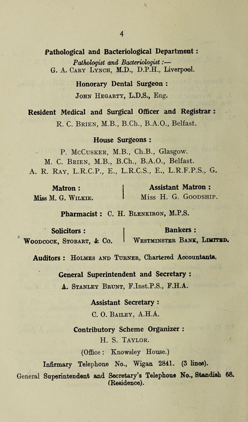 Pathological and Bacteriological Department: Pathologist and Bacteriologist:— G. A. Cary Lynch, M.D., D.P.H., Liverpool. Honorary Dental Surgeon : John Hegarty, L.D.S., Eng. Resident Medical and Surgical Officer and Registrar : R. C. Brien, M.B., B.Ch., B.A.O., Belfast. House Surgeons : P. McCusker, M.B., Ch.B., Glasgow. M. C. Brien, M.B., B.Ch., B.A.O., Belfast. A. R. Ray, L.R.C.P., E., L.R.C.S., E., L.R.F.P.S., G. Matron: I Assistant Matron: Miss M. G. Wilkie. I Miss H. G. Goodship. Pharmacist: C. H. Blenkiron, M.P.S. Solicitors : Woodcock, Stobart, & Co. Bankers : Westminster Bank, Limited, Auditors : Holmes and Turner, Chartered Accountants. General Superintendent and Secretary : A. Stanley Brunt, F.Inst.P.S., F.H.A. Assistant Secretary : C. 0. Bailey, A.H.A. Contributory Scheme Organizer : H. S. Taylor. (Office: Knowsley House.) Infirmary Telephone No., Wigan 2841. (3 linos). General Superintendent and Secretary’s Telephone No., Standiah 68. (Residence).