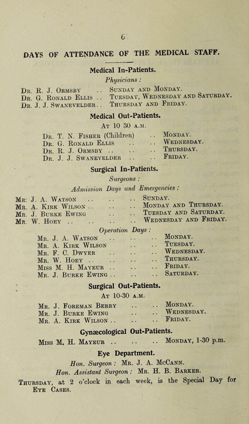 DAYS OF ATTENDANCE OF THE MEDICAL STAFF. Medical In-Patients. Physicians : Dr. R. J. Qrmsby .. Sunday and Monday. Dr. G. Ronald Ellis .. Tuesday, Wednesday and Saturday. Dr. J. J. Swanevelder. . Thursday and Friday. Medical Out-Patients. At 10 30 a.m. Dr. T. N. Fisher (Children) Dr. G. Ronald Ellis Dr. R. J. Ormsby Dr. J. J. Swanevelder .. Monday. Wednesday. Thursday. Friday. Surgical In-Patients. Surgeons : Admission Days and Emergencies : Mr: J. A. Watson Mr, A. Kirk Wilson Mr. J, Burke Ewing Mr. W. Hoey. Operation Mr. J. A. Watson Mr. A. Kirk Wilson Mr. F. C. Dwyer Mr. W. Hoey Miss M. H. Mayeur .. Mr. J. Burke Ewing .. . Sunday. Monday and Thursday. Tuesday and Saturday. Wednesday and Friday. Days : .. Monday. .. Tuesday. .. Wednesday. .. Thursday. .. Friday. .. Saturday. Surgical Out-Patients. At 10-30 a.m. Mr. J. Foreman Berry .. .. Monday. Mr. J. Burke Ewing . • • • Wednesday. Mr. A. Kirk Wilson.Friday. Gynaecological Out-Patients. Miss M. H. Mayeur.Monday, 1-30 p.m. Eye Department. Hon. Surgeon: Mr. J. A. McCann. Hon. Assistant Surgeon : Mr. H. B. Barker. Thursday, at 2 o’clock ip. each week, is the Special Day for Eye Cases.