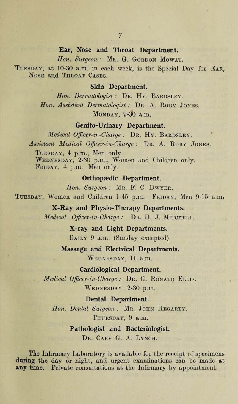 Ear, Nose and Throat Department. Hon. Surgeon: Mr. G. Gordon Mowat. Tuesday, at 10-30 a.m. in each week, is the Special Day for Ear, Nose and Throat Cases. Skin Department. Hon. Dermatologist: Dr. Hy. Bardsley. Hon. Assistant Dermatologist: Dr. A. Roby Jones. Monday, 9-30 a.m. Genito-Urinary Department. Medical Officer-in-Charge: Dr. Hy. Bardsley. Assistant Medical Officer-in-Charge: Dr. A. Roby Jones. Tuesday, 4 p.m., Men only. Wednesday, 2-30 p.m., Women and Children only. Friday, 4 p.m., Men only. Orthopaedic Department. Hon. Surgeon : Mr. F. C. Dwyer. Tuesday, Women and Children 1-45 p.m. Friday, Men 9-15 a.m. X-Ray and Physio-Therapy Departments. Medical Officer-in-Charge : Dr. D. J. Mitchell. X-ray and Light Departments. Daily 9 a.m. (Sunday excepted). Massage and Electrical Departments. Wednesday, 11 a.m. Cardiological Department. Medical Officer-in-Charge : Dr. G. Ronald Ellis. Wednesday, 2-30 p.m. Dental Department. Hon. Dental Surgeon : Mr. John Hegarty. Thursday, 9 a.m. Pathologist and Bacteriologist. Dr. Cary G. A. Lynch. The Infirmary Laboratory is available for the receipt of specimens during the day or night, and urgent examinations can be made at any time. Private consultations at the Infirmary by appointment.