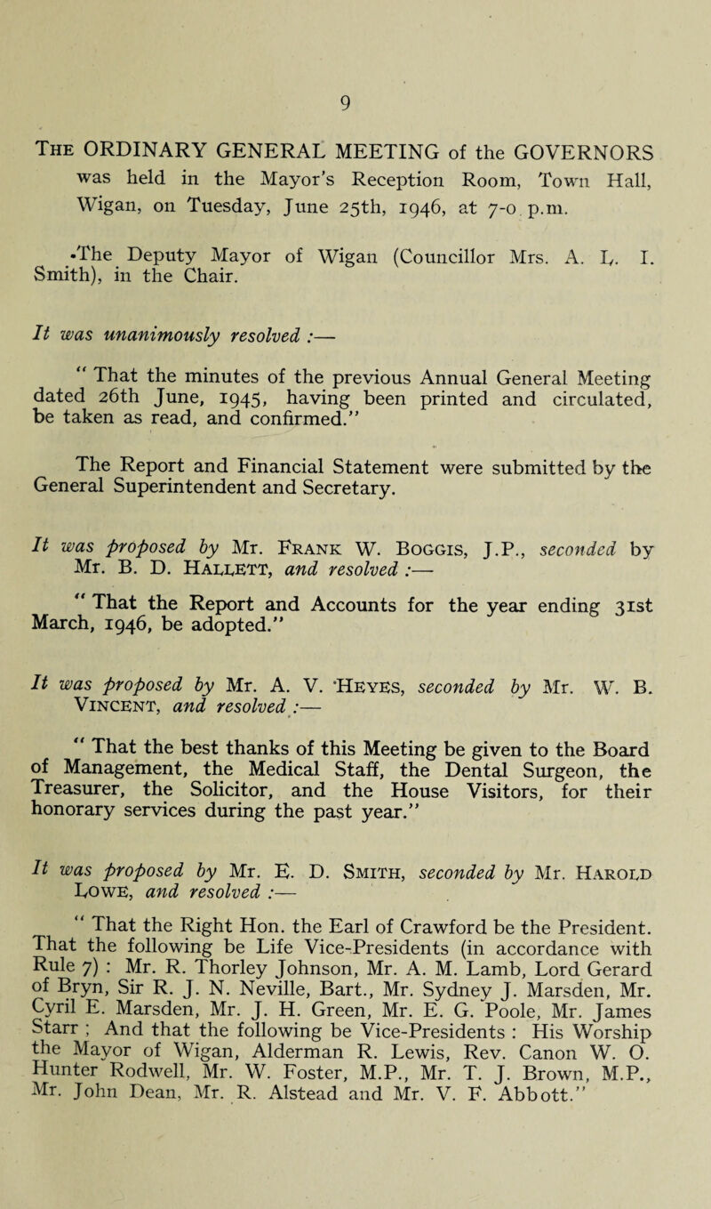 The ORDINARY GENERAL MEETING of the GOVERNORS was held in the Mayor’s Reception Room, Town Hall, Wigan, on Tuesday, June 25th, 1946, at 7-0 p.m. •The Deputy Mayor of Wigan (Councillor Mrs. A. Iv. I. Smith), in the Chair. It was unanimously resolved :— “ That the minutes of the previous Annual General Meeting dated 26th June, 1945, having been printed and circulated, be taken as read, and confirmed.” The Report and Financial Statement were submitted by the General Superintendent and Secretary. It was proposed by Mr. Frank W. Boggis, J.P., seconded by Mr. B. D. Haeeett, and resolved :— “ That the Report and Accounts for the year ending 31st March, 1946, be adopted.” It was proposed by Mr. A. V. 'HeYES, seconded by Mr. W. B. Vincent, and resolved :— “ That the best thanks of this Meeting be given to the Board of Management, the Medical Staff, the Dental Surgeon, the Treasurer, the Solicitor, and the House Visitors, for their honorary services during the past year.” It was proposed by Mr. B. D. Smith, seconded by Mr. Harogd Lowe, and resolved :— ” That the Right Hon. the Earl of Crawford be the President. That the following be Life Vice-Presidents (in accordance with Rule 7) : Mr. R. Thorley Johnson, Mr. A. M. Lamb, Lord Gerard of Bryn, Sir R. J. N. Neville, Bart., Mr. Sydney J. Marsden, Mr. Cyril E. Marsden, Mr. J. H. Green, Mr. E. G. Poole, Mr. James Starr ; And that the following be Vice-Presidents : His Worship the Mayor of Wigan, Alderman R. Lewis, Rev. Canon W. O. Hunter Rodwell, Mr. W. Foster, M.P., Mr. T. J. Brown, M.P., Mr. John Dean, Mr. R. Alstead and Mr. V. F. Abbott.”