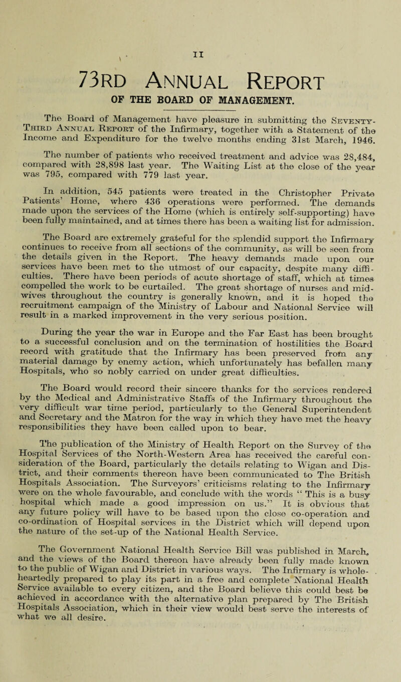 73rd Annual Report OF THE BOARD OF MANAGEMENT. The Board of Management have pleasure in submitting the Seventy- Third Annual Report of the Infirmary, together with a Statement of the Income and Expenditure for the twelve months ending 31st March, 1946. The number of patients who received treatment and advice was 28,484, compared with 28,898 last year. The Waiting List at the close of the year was 795, compared with 779 last year. In addition, 545 patients were treated in the Christopher Private Patients’ Home, where 436 operations were performed. The demands made upon the services of the Home (which is entirely self-supporting) have been fully maintained, and at times there has been a waiting list for admission. The Board are extremely grateful for the sjolendid support the Infirmary continues to receive from all sections of the community, as will be seen from the details given in the Report. The heavy demands made upon our services have been met to the utmost of our capacity, despite many diffi¬ culties. There have been periods of acute shortage of staff, which at times compelled the work to be curtailed. The great shortage of nurses and mid¬ wives throughout the country is generally known, and it is hoped the recruitment campaign of the Ministry of Labour and National Service will result in a marked improvement in the very serious position. During the year the war in Europe and the Far East has been brought to a successful conclusion and on the termination of hostilities the Board record with gratitude that the Infirmary has been preserved from any material damage by enemy action, which unfortunately has befallen many Hospitals, who so nobly carried on under great difficulties. The Board would record their sincere thanks for the services rendered by the Medical and Administrative Staffs of the Infirmary throughout the very difficult war time period, particularly to the General Superintendent and Secretary and the Matron for the way in which they have met the heavy responsibilities they have been called upon to bear. The publication of the Ministry of Health Report on the Survey of the Hospital Services of the North-Western Area has received the careful con¬ sideration of the Board, particularly the details relating to Wigan and Dis¬ trict, and their comments thereon have been communicated to The British Hospitals Association. The Surveyors’ criticisms relating to the Infirmary were on the whole favourable, and conclude with the words “ This is a busy hospital which made a good impression on us.” It is obvious that any future policy will have to be based upon the close co-operation and co-ordination of Hospital services in the District which will depend upon the nature of the set-up of the National Health Service. The Government National Health Service Bill was published in March, and the views of the Board thereon have already been fully made known to the public of Wigan and District in various ways. The Infirmary is whole¬ heartedly prepared to play its part in a free and complete National Health Service available to every citizen, and the Board believe this could best be achieved in accordance with the alternative plan prepared by The British Hospitals Association, which in their view would best serve the interests of what we all desire.