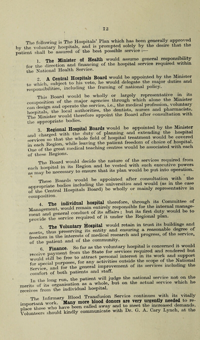 The followin'? is The Hospitals’ Plan which has been generally approved by the voluntary hospitals, and is prompted solely by the desire that the patient shall be assured of the best possible service : i The Minister of Health would assume general responsibility for the direction and financing of the hospital service required within the National Health Service. o A Central Hospitals Board would be appointed by the Minister to which subject to his veto, he would delegate the major duties and responsibilities, including the framing of national policy. This Board would be wholly or largely representative in its composition of the major agencies through which alone the Minister «-m design and operate the service, i.e., the medical profession, voluntary hosnitals the local authorities, the dentists, nurses and pharmacists. Tim Minister would therefore appoint the Board after consultation with the appropriate bodies. O Regional Hospital Boards would be appointed by the Minister *ml charged with the duty of planning and extending the hospital services so that the whole field of hospital treatment would be covered • Region, while leaving the patient freedom of choice of hospital. One of the great medical teaching centres would be associated with each of these Regions. The Board would decide the nature of the services required from each hospital in its Region and be vested with such executive powers Is may he necessary to ensure that its plan would be put into operation. Thom Boards would be appointed after consultation with the armropriate bodies including the universities and would (as in the case of Central Hospitals Board) be wholly or mainly representative in composition. 4 The individual hospital therefore, through its Committee of Management, would remain entirely responsible for the internal manage- and general conduct of its affairs ; but its first duty would be to provide the service required of it under the Regional plan. - The Voluntary Hospital would retain in trust its buildings and assets' thus preserving its entity and ensuring a reasonable degree of freedom in the interests of medical research and progress, of the service, of the patient and of the community. Finance So far as the voluntary hospital is concerned it would receive payment from the State for services required and rendered but id Jill be free to attract personal interest in its work and support to iicial purposes, for any activities outside the scope of the National aud for the general improvement of its services including the comfort of both patients and staff. T,. the long run, the patient will judge the national service not on the merits of its organisation as a whole, but on the actual service which he receives from the individual hospital. The Infirmary Blood Transfusion Service continues with its vitally important work. Many more blood donors are very urgently needed to re- oTace those who have been called away and to meet the increased demands. Volunteers should kindly communicate with Dr. G. A. Cary Lynch, at the