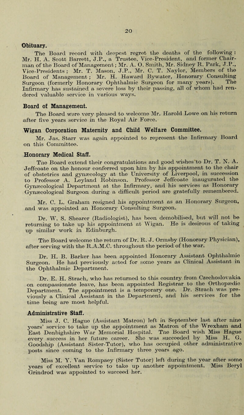 Obituary. The Board record with deepest regret the deaths of the following : Mr. H. A. Scott Barrett, J.P., a Trustee, Vice-President, and former Chair¬ man of the Board of Management; Mr. A. 0. Smith, Mr. Sidney R. Park, J.P., Vice-Presidents ; Mr. T. Mason, J.P., Mr. C. T. Naylor, Members of the Board of Management ; Mr. H. Haward Bywater, Honorary Consulting Surgeon (formerly Honorary Ophthalmic Surgeon for many years). The Infirmary has sustained a severe loss by their passing, all of whom had ren¬ dered valuable service in various ways. Board of Management. The Board were very pleased to welcome Mr. Harold Lowe on his return after five years service in the Royal Air Force. Wigan Corporation Maternity and Child Welfare Committee. Mr. Jas. Starr was again appointed to represent the Infirmary Board on this Committee. Honorary Medical Staff. The Board extend their congratulations and good wishes to Dr. T. N. A. Jeffcoate on the honour conferred upon him by his appointment to the chair of obstetrics and gynaecology at the University of Liverpool, in succession to Professor A. Leyland Robinson. Professor Jeffcoate inaugurated the Gynaecological Department at the Infirmary, and his services as Honorary Gynaecological Surgeon during a difficult period are gratefully remembered. Mr. C. L. Graham resigned his appointment as an Honorary Surgeon, and was appointed an Honorary Consulting Surgeon. Dr. W. S. Shearer (Radiologist), has been demobilised, but will not be returning to take up his appointment at Wigan. He is desirous of taking up similar work in Edinburgh. The Board welcome the return of Dr. R. J. Ormsby (Honorary Physician), after serving with the R.A.M.C. throughout the period of the war. Dr. H. B. Barker has been appointed Honorary Assistant Ophthalmic Surgeon. He had previously acted for some years as Clinical Assistant in the Ophthalmic Department. Dr. E. H. Strach, who has returned to this country from Czechoslovakia on compassionate leave, has been appointed Registrar to the Orthopaedic Department. The appointment is a temporary one. Dr. Strach was pre¬ viously a Clinical Assistant in the Department, and his services for the time being are most helpful. Administrative Staff. Miss J. C. Hague (Assistant Matron) left in September last after nine years’ service to take up the appointment as Matron of the Wrexham and East Denbighshire War Memorial Hospital. Tiie Board wish Miss Hague every success in her future career. She was succeeded by Miss H. G. Goodship (Assistant Sister-Tutor), who has occupied other administrative posts since coming to the Infirmary three years ago. Miss M. Y. Van Rompaey (Sister Tutor) left during the year after some years of excellent service to take up another appointment. Miss Beryl Grindrod was appointed to succeed her.
