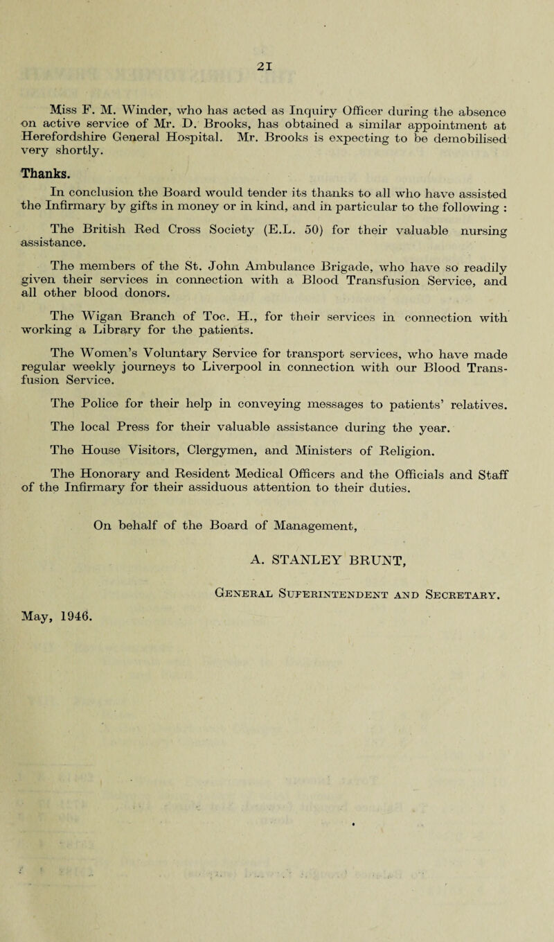Miss F. M. Winder, who has acted as Inquiry Officer during the absence on active service of Mr. D. Brooks, has obtained a similar appointment at Herefordshire General Hospital. Mr. Brooks is expecting to be demobilised very shortly. Thanks. In conclusion the Board would tender its thanks to all who have assisted the Infirmary by gifts in money or in kind, and in particular to the following : The British Red Cross Society (E.L. 50) for their valuable nursing assistance. The members of the St. John Ambulance Brigade, who have so readily given their services in connection with a Blood Transfusion Service, and all other blood donors. The Wigan Branch of Toe. H., for their services in connection with working a Library for the patients. The Women’s Voluntary Service for transport services, who have made regular weekly journeys to Liverpool in connection with our Blood Trans¬ fusion Service. The Police for their help in conveying messages to patients’ relatives. The local Press for their valuable assistance during the year. The House Visitors, Clergymen, and Ministers of Religion. The Honorary and Resident Medical Officers and the Officials and Staff of the Infirmary for their assiduous attention to their duties. On behalf of the Board of Management, A. STANLEY BRUNT, General Superintendent and Secretary. May, 1946.